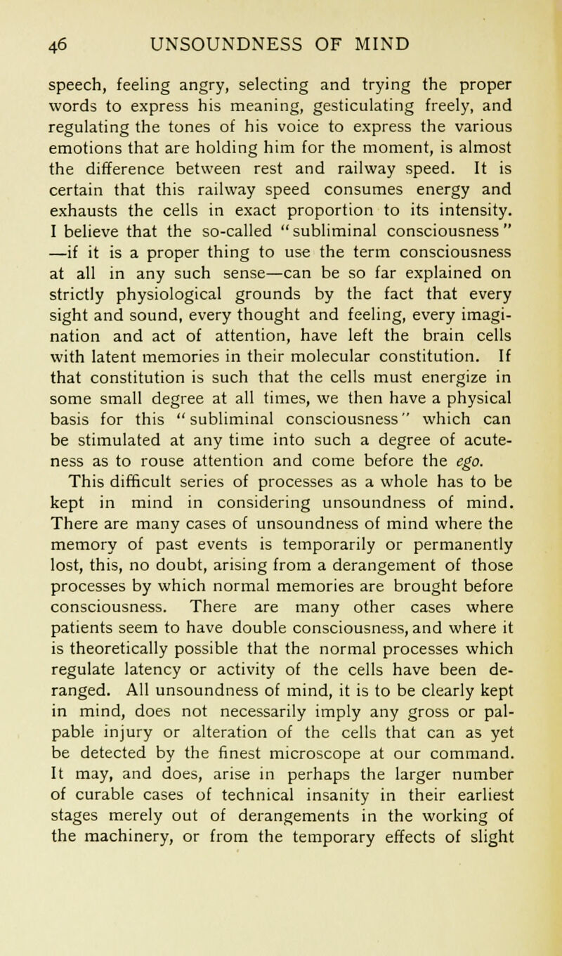 speech, feeling angry, selecting and trying the proper words to express his meaning, gesticulating freely, and regulating the tones of his voice to express the various emotions that are holding him for the moment, is almost the difference between rest and railway speed. It is certain that this railway speed consumes energy and exhausts the cells in exact proportion to its intensity. I believe that the so-called subliminal consciousness —if it is a proper thing to use the term consciousness at all in any such sense—can be so far explained on strictly physiological grounds by the fact that every sight and sound, every thought and feeling, every imagi- nation and act of attention, have left the brain cells with latent memories in their molecular constitution. If that constitution is such that the cells must energize in some small degree at all times, we then have a physical basis for this subliminal consciousness which can be stimulated at any time into such a degree of acute- ness as to rouse attention and come before the ego. This difficult series of processes as a whole has to be kept in mind in considering unsoundness of mind. There are many cases of unsoundness of mind where the memory of past events is temporarily or permanently lost, this, no doubt, arising from a derangement of those processes by which normal memories are brought before consciousness. There are many other cases where patients seem to have double consciousness, and where it is theoretically possible that the normal processes which regulate latency or activity of the cells have been de- ranged. All unsoundness of mind, it is to be clearly kept in mind, does not necessarily imply any gross or pal- pable injury or alteration of the cells that can as yet be detected by the finest microscope at our command. It may, and does, arise in perhaps the larger number of curable cases of technical insanity in their earliest stages merely out of derangements in the working of the machinery, or from the temporary effects of slight
