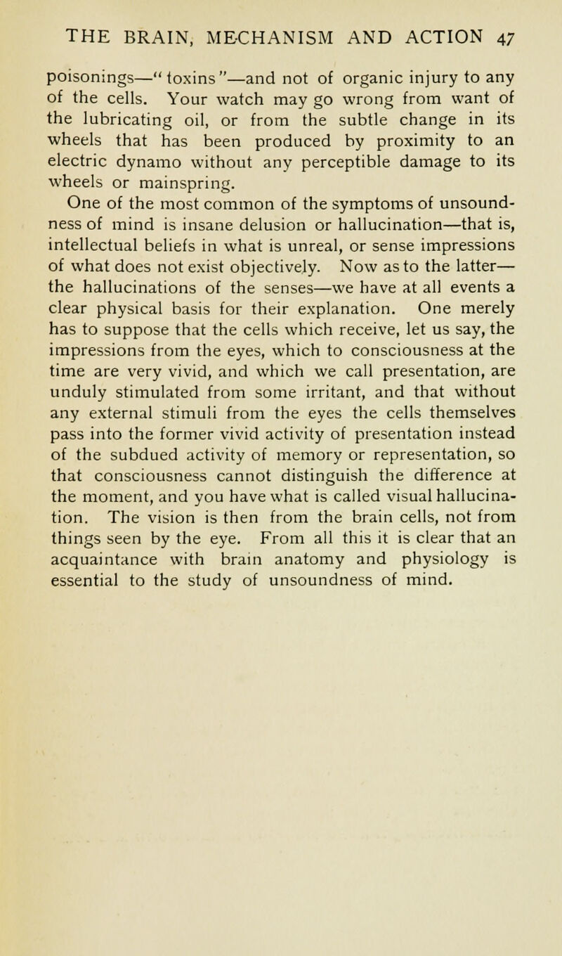 poisonings—toxins—and not of organic injury to any of the cells. Your watch may go wrong from want of the lubricating oil, or from the subtle change in its wheels that has been produced by proximity to an electric dynamo without any perceptible damage to its wheels or mainspring. One of the most common of the symptoms of unsound- ness of mind is insane delusion or hallucination—that is, intellectual beliefs in what is unreal, or sense impressions of what does not exist objectively. Now as to the latter— the hallucinations of the senses—we have at all events a clear physical basis for their explanation. One merely has to suppose that the cells which receive, let us say, the impressions from the eyes, which to consciousness at the time are very vivid, and which we call presentation, are unduly stimulated from some irritant, and that without any external stimuli from the eyes the cells themselves pass into the former vivid activity of presentation instead of the subdued activity of memory or representation, so that consciousness cannot distinguish the difference at the moment, and you have what is called visual hallucina- tion. The vision is then from the brain cells, not from things seen by the eye. From all this it is clear that an acquaintance with brain anatomy and physiology is essential to the study of unsoundness of mind.