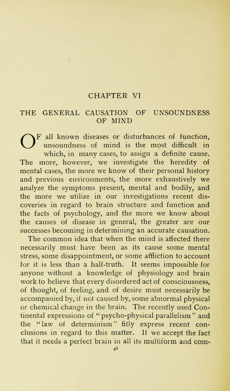 THE GENERAL CAUSATION OF UNSOUNDNESS OF MIND OF all known diseases or disturbances of function, unsoundness of mind is the most difficult in which, in many cases, to assign a definite cause. The more, however, we investigate the heredity of mental cases, the more we know of their personal history and previous environments, the more exhaustively we analyze the symptoms present, mental and bodily, and the more we utilize in our investigations recent dis- coveries in regard to brain structure and function and the facts of psychology, and the more we know about the causes of disease in general, the greater are our successes becoming in determining an accurate causation. The common idea that when the mind is affected there necessarily must have been as its cause some mental stress, some disappointment, or some affliction to account for it is less than a half-truth. It seems impossible for anyone without a knowledge of physiology and brain work to believe that every disordered act of consciousness, of thought, of feeling, and of desire must necessarily be accompanied by, if not caused by, some abnormal physical or chemical change in the brain. The recently used Con- tinental expressions of psycho-physical parallelism and the law of determinism fitly express recent con- clusions in regard to this matter. If we accept the fact that it needs a perfect brain in all its multiform and com-