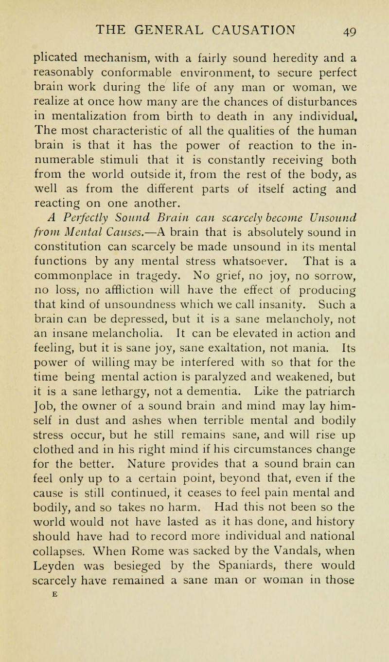 plicated mechanism, with a fairly sound heredity and a reasonably conformable environment, to secure perfect brain work during the life of any man or woman, we realize at once how many are the chances of disturbances in mentalization from birth to death in any individual. The most characteristic of all the qualities of the human brain is that it has the power of reaction to the in- numerable stimuli that it is constantly receiving both from the world outside it, from the rest of the body, as well as from the different parts of itself acting and reacting on one another. A Perfectly Sound Brain can scarcely become Unsound from Mental Causes.—A brain that is absolutely sound in constitution can scarcely be made unsound in its mental functions by any mental stress whatsoever. That is a commonplace in tragedy. No grief, no joy, no sorrow, no loss, no affliction will have the effect of producing that kind of unsoundness which we call insanity. Such a brain can be depressed, but it is a sane melancholy, not an insane melancholia. It can be elevated in action and feeling, but it is sane joy, sane exaltation, not mania. Its power of willing may be interfered with so that for the time being mental action is paralyzed and weakened, but it is a sane lethargy, not a dementia. Like the patriarch Job, the owner of a sound brain and mind may lay him- self in dust and ashes when terrible mental and bodily stress occur, but he still remains sane, and will rise up clothed and in his right mind if his circumstances change for the better. Nature provides that a sound brain can feel only up to a certain point, beyond that, even if the cause is still continued, it ceases to feel pain mental and bodily, and so takes no harm. Had this not been so the world would not have lasted as it has done, and history should have had to record more individual and national collapses. When Rome was sacked by the Vandals, when Leyden was besieged by the Spaniards, there would scarcely have remained a sane man or woman in those