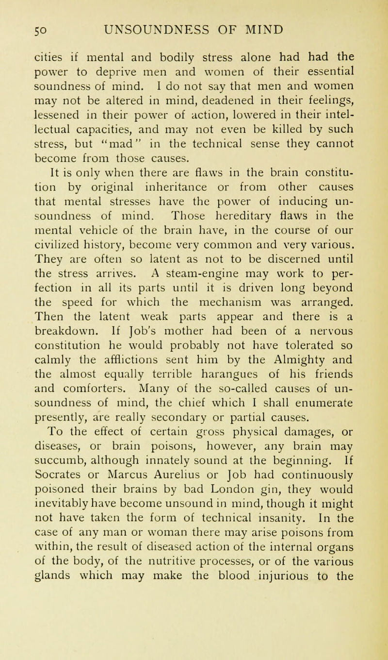 cities if mental and bodily stress alone had had the power to deprive men and women of their essential soundness of mind. I do not say that men and women may not be altered in mind, deadened in their feelings, lessened in their power of action, lowered in their intel- lectual capacities, and may not even be killed by such stress, but mad in the technical sense they cannot become from those causes. It is only when there are flaws in the brain constitu- tion by original inheritance or from other causes that mental stresses have the power of inducing un- soundness of mind. Those hereditary flaws in the mental vehicle of the brain have, in the course of our civilized history, become very common and very various. They are often so latent as not to be discerned until the stress arrives. A steam-engine may work to per- fection in all its parts until it is driven long beyond the speed for which the mechanism was arranged. Then the latent weak parts appear and there is a breakdown. If Job's mother had been of a nervous constitution he would probably not have tolerated so calmly the afflictions sent him by the Almighty and the almost equally terrible harangues of his friends and comforters. Many of the so-called causes of un- soundness of mind, the chief which I shall enumerate presently, are really secondary or partial causes. To the effect of certain gross physical damages, or diseases, or brain poisons, however, any brain may succumb, although innately sound at the beginning. If Socrates or Marcus Aurelius or Job had continuously poisoned their brains by bad London gin, they would inevitably have become unsound in mind, though it might not have taken the form of technical insanity. In the case of any man or woman there may arise poisons from within, the result of diseased action of the internal organs of the body, of the nutritive processes, or of the various glands which may make the blood injurious to the