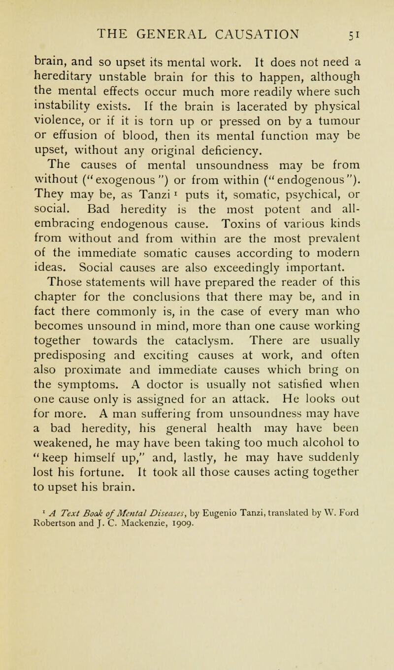 brain, and so upset its mental work. It does not need a hereditary unstable brain for this to happen, although the mental effects occur much more readily where such instability exists. If the brain is lacerated by physical violence, or if it is torn up or pressed on by a tumour or effusion of blood, then its mental function may be upset, without any original deficiency. The causes of mental unsoundness may be from without (exogenous) or from within (endogenous). They may be, as Tanzil puts it, somatic, psychical, or social. Bad heredity is the most potent and all- embracing endogenous cause. Toxins of various kinds from without and from within are the most prevalent of the immediate somatic causes according to modern ideas. Social causes are also exceedingly important. Those statements will have prepared the reader of this chapter for the conclusions that there may be, and in fact there commonly is, in the case of every man who becomes unsound in mind, more than one cause working together towards the cataclysm. There are usually predisposing and exciting causes at work, and often also proximate and immediate causes which bring on the symptoms. A doctor is usually not satisfied when one cause only is assigned for an attack. He looks out for more. A man suffering from unsoundness may have a bad heredity, his general health may have been weakened, he may have been taking too much alcohol to keep himself up, and, lastly, he may have suddenly lost his fortune. It took all those causes acting together to upset his brain. 1 A Text Book of Mental Diseases, by Eugenio Tanzi, translated by W. Ford Robertson and J. C. Mackenzie, 1909.