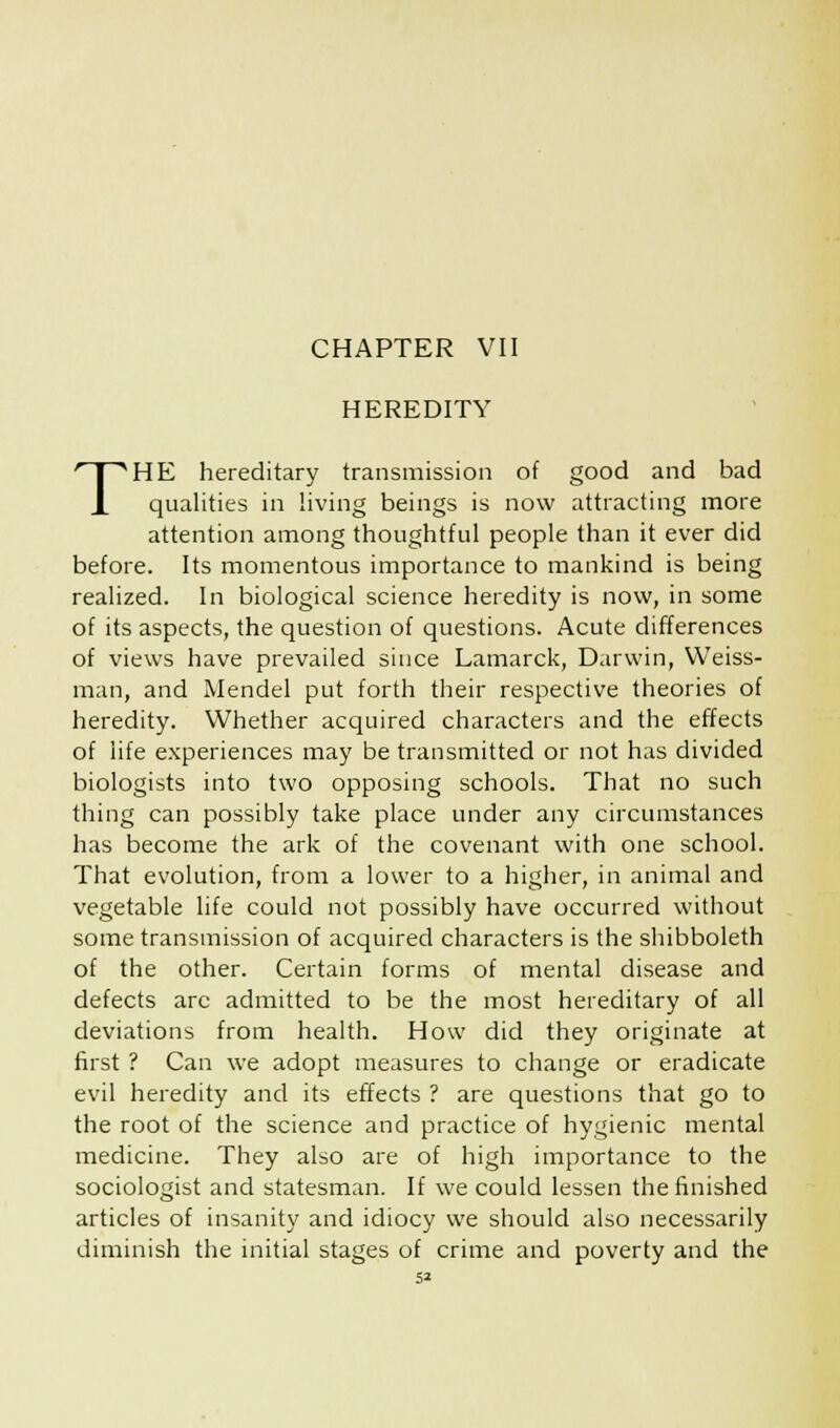 HEREDITY THE hereditary transmission of good and bad qualities in living beings is now attracting more attention among thoughtful people than it ever did before. Its momentous importance to mankind is being realized. In biological science heredity is now, in some of its aspects, the question of questions. Acute differences of views have prevailed since Lamarck, Darwin, Weiss- man, and Mendel put forth their respective theories of heredity. Whether acquired characters and the effects of life experiences may be transmitted or not has divided biologists into two opposing schools. That no such thing can possibly take place under any circumstances has become the ark of the covenant with one school. That evolution, from a lower to a higher, in animal and vegetable life could not possibly have occurred without some transmission of acquired characters is the shibboleth of the other. Certain forms of mental disease and defects arc admitted to be the most hereditary of all deviations from health. How did they originate at first ? Can we adopt measures to change or eradicate evil heredity and its effects ? are questions that go to the root of the science and practice of hygienic mental medicine. They also are of high importance to the sociologist and statesman. If we could lessen the finished articles of insanity and idiocy we should also necessarily diminish the initial stages of crime and poverty and the 5*