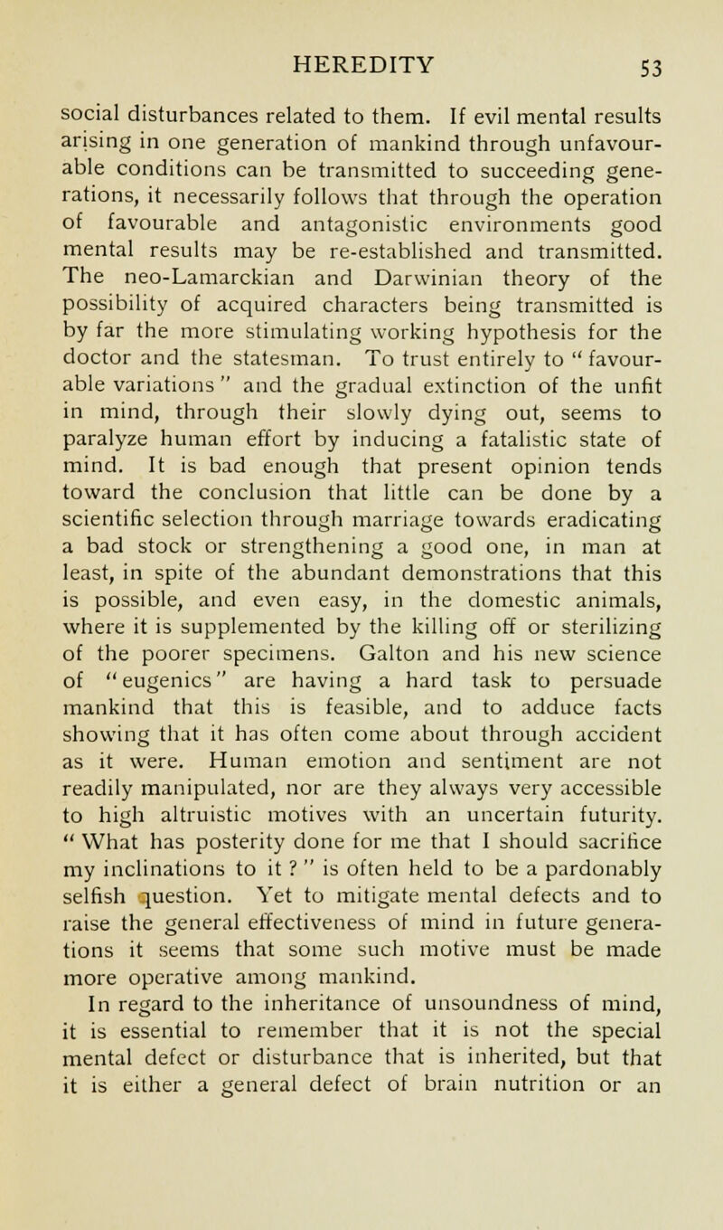 social disturbances related to them. If evil mental results arising in one generation of mankind through unfavour- able conditions can be transmitted to succeeding gene- rations, it necessarily follows that through the operation of favourable and antagonistic environments good mental results may be re-established and transmitted. The neo-Lamarckian and Darwinian theory of the possibility of acquired characters being transmitted is by far the more stimulating working hypothesis for the doctor and the statesman. To trust entirely to favour- able variations and the gradual extinction of the unfit in mind, through their slowly dying out, seems to paralyze human effort by inducing a fatalistic state of mind. It is bad enough that present opinion tends toward the conclusion that little can be done by a scientific selection through marriage towards eradicating a bad stock or strengthening a good one, in man at least, in spite of the abundant demonstrations that this is possible, and even easy, in the domestic animals, where it is supplemented by the killing off or sterilizing of the poorer specimens. Galton and his new science of eugenics are having a hard task to persuade mankind that this is feasible, and to adduce facts showing that it has often come about through accident as it were. Human emotion and sentiment are not readily manipulated, nor are they always very accessible to high altruistic motives with an uncertain futurity. What has posterity done for me that I should sacrifice my inclinations to it ? is often held to be a pardonably selfish question. Yet to mitigate mental defects and to raise the general effectiveness of mind in future genera- tions it seems that some such motive must be made more operative among mankind. In regard to the inheritance of unsoundness of mind, it is essential to remember that it is not the special mental defect or disturbance that is inherited, but that it is either a general defect of brain nutrition or an