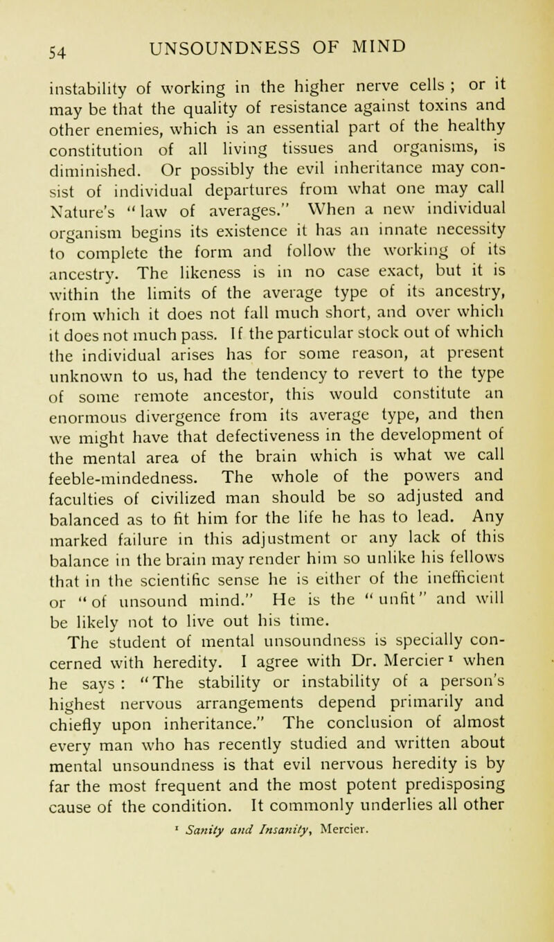 instability of working in the higher nerve cells ; or it may be that the quality of resistance against toxins and other enemies, which is an essential part of the healthy constitution of all living tissues and organisms, is diminished. Or possibly the evil inheritance may con- sist of individual departures from what one may call Nature's law of averages. When a new individual organism begins its existence it has an innate necessity to complete the form and follow the working of its ancestry. The likeness is in no case exact, but it is within the limits of the average type of its ancestry, from which it does not fall much short, and over which it does not much pass. If the particular stock out of which the individual arises has for some reason, at present unknown to us, had the tendency to revert to the type of some remote ancestor, this would constitute an enormous divergence from its average type, and then we might have that defectiveness in the development of the mental area of the brain which is what we call feeble-mindedness. The whole of the powers and faculties of civilized man should be so adjusted and balanced as to fit him for the life he has to lead. Any marked failure in this adjustment or any lack of this balance in the brain may render him so unlike his fellows that in the scientific sense he is either of the inefficient or of unsound mind. He is the unfit and will be likely not to live out his time. The student of mental unsoundness is specially con- cerned with heredity. I agree with Dr. Mercier« when he says: The stability or instability of a person's highest nervous arrangements depend primarily and chiefly upon inheritance. The conclusion of almost every man who has recently studied and written about mental unsoundness is that evil nervous heredity is by far the most frequent and the most potent predisposing cause of the condition. It commonly underlies all other 1 Sanity and Insanity, Mercier.