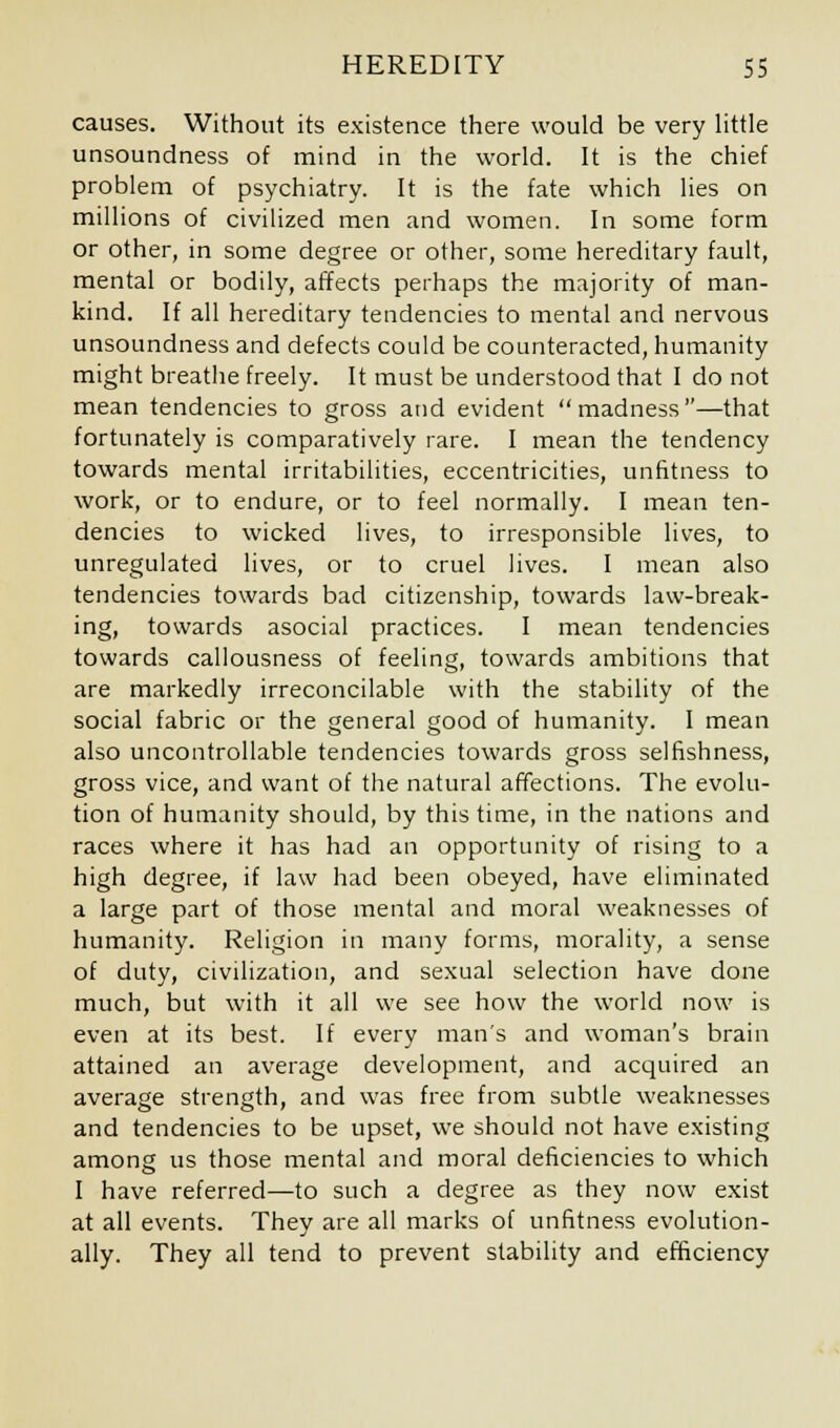 causes. Without its existence there would be very little unsoundness of mind in the world. It is the chief problem of psychiatry. It is the fate which lies on millions of civilized men and women. In some form or other, in some degree or other, some hereditary fault, mental or bodily, affects perhaps the majority of man- kind. If all hereditary tendencies to mental and nervous unsoundness and defects could be counteracted, humanity might breathe freely. It must be understood that I do not mean tendencies to gross and evident madness—that fortunately is comparatively rare. I mean the tendency towards mental irritabilities, eccentricities, unfitness to work, or to endure, or to feel normally. I mean ten- dencies to wicked lives, to irresponsible lives, to unregulated lives, or to cruel lives. I mean also tendencies towards bad citizenship, towards law-break- ing, towards asocial practices. I mean tendencies towards callousness of feeling, towards ambitions that are markedly irreconcilable with the stability of the social fabric or the general good of humanity. I mean also uncontrollable tendencies towards gross selfishness, gross vice, and want of the natural affections. The evolu- tion of humanity should, by this time, in the nations and races where it has had an opportunity of rising to a high degree, if law had been obeyed, have eliminated a large part of those mental and moral weaknesses of humanity. Religion in many forms, morality, a sense of duty, civilization, and sexual selection have done much, but with it all we see how the world now is even at its best. If every man's and woman's brain attained an average development, and acquired an average strength, and was free from subtle weaknesses and tendencies to be upset, we should not have existing among us those mental and moral deficiencies to which I have referred—to such a degree as they now exist at all events. They are all marks of unfitness evolution- ally. They all tend to prevent stability and efficiency