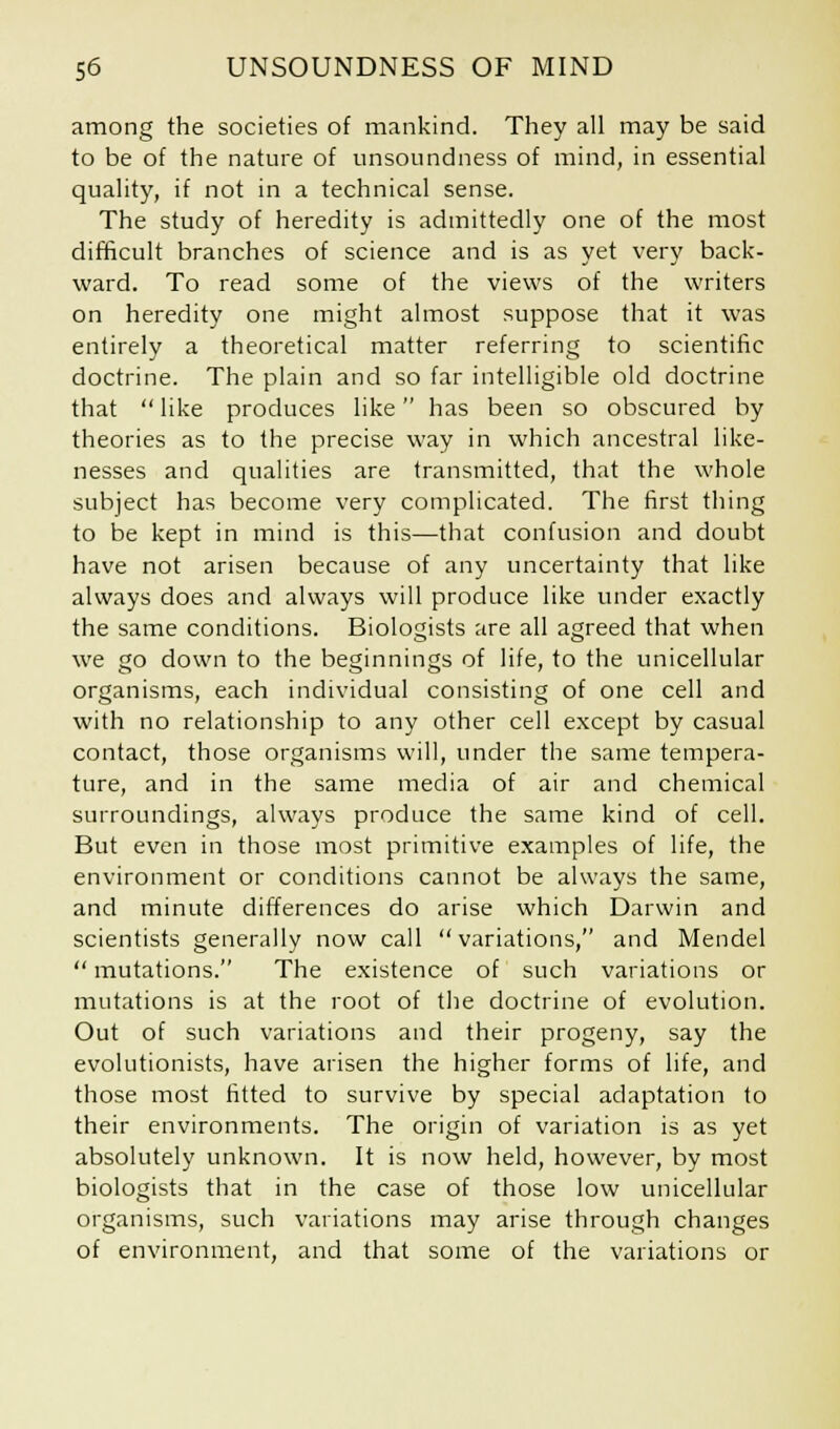 among the societies of mankind. They all may be said to be of the nature of unsoundness of mind, in essential quality, if not in a technical sense. The study of heredity is admittedly one of the most difficult branches of science and is as yet very back- ward. To read some of the views of the writers on heredity one might almost suppose that it was entirely a theoretical matter referring to scientific doctrine. The plain and so far intelligible old doctrine that like produces like has been so obscured by theories as to the precise way in which ancestral like- nesses and qualities are transmitted, that the whole subject has become very complicated. The first thing to be kept in mind is this—that confusion and doubt have not arisen because of any uncertainty that like always does and always will produce like under exactly the same conditions. Biologists are all agreed that when we go down to the beginnings of life, to the unicellular organisms, each individual consisting of one cell and with no relationship to any other cell except by casual contact, those organisms will, under the same tempera- ture, and in the same media of air and chemical surroundings, always produce the same kind of cell. But even in those most primitive examples of life, the environment or conditions cannot be always the same, and minute differences do arise which Darwin and scientists generally now call variations, and Mendel mutations. The existence of such variations or mutations is at the root of the doctrine of evolution. Out of such variations and their progeny, say the evolutionists, have arisen the higher forms of life, and those most fitted to survive by special adaptation to their environments. The origin of variation is as yet absolutely unknown. It is now held, however, by most biologists that in the case of those low unicellular organisms, such variations may arise through changes of environment, and that some of the variations or