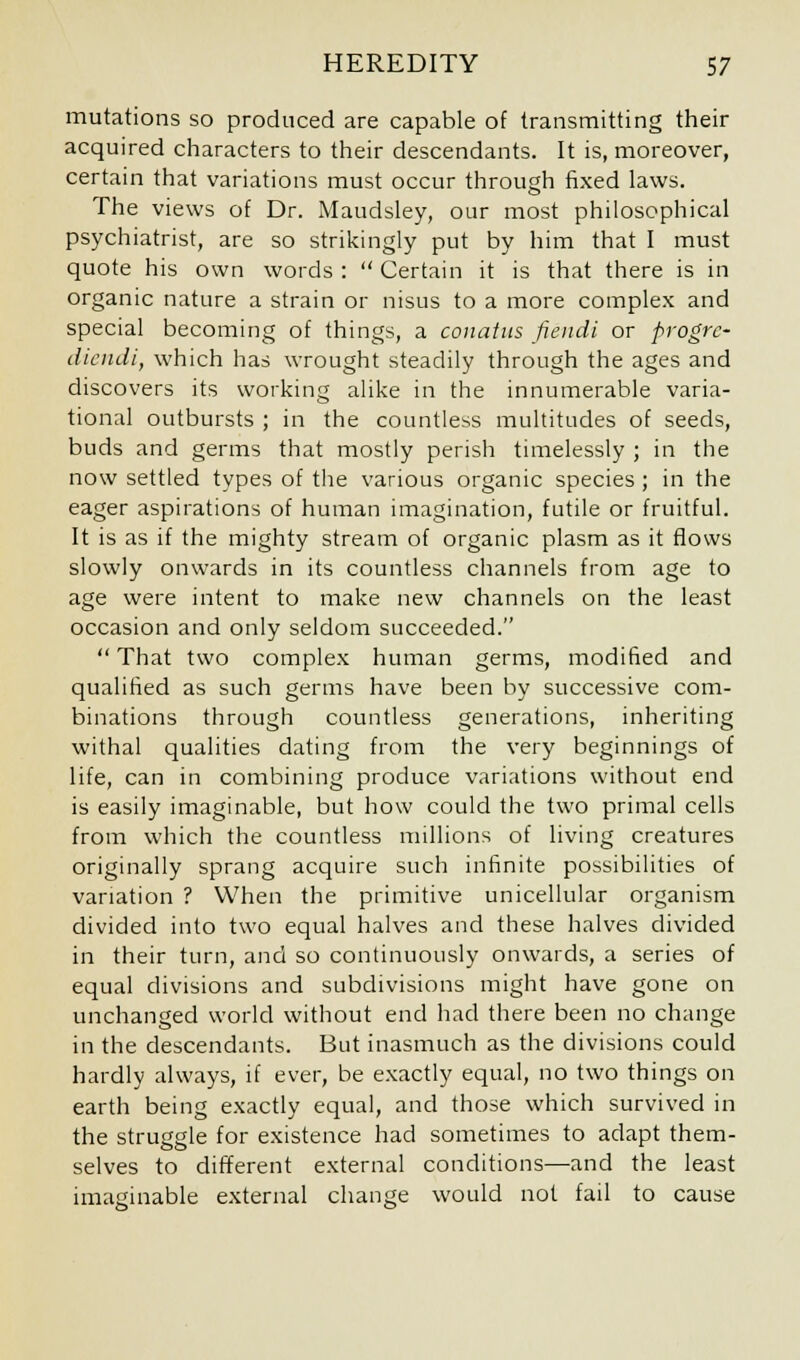 mutations so produced are capable of transmitting their acquired characters to their descendants. It is, moreover, certain that variations must occur through fixed laws. The views of Dr. Maudsley, our most philosophical psychiatrist, are so strikingly put by him that I must quote his own words :  Certain it is that there is in organic nature a strain or nisus to a more complex and special becoming of things, a conatus fiendi or progrc- dicudi, which has wrought steadily through the ages and discovers its working alike in the innumerable varia- tional outbursts ; in the countless multitudes of seeds, buds and germs that mostly perish timelessly ; in the now settled types of the various organic species ; in the eager aspirations of human imagination, futile or fruitful. It is as if the mighty stream of organic plasm as it flows slowly onwards in its countless channels from age to age were intent to make new channels on the least occasion and only seldom succeeded.  That two complex human germs, modified and qualified as such germs have been by successive com- binations through countless generations, inheriting withal qualities dating from the very beginnings of life, can in combining produce variations without end is easily imaginable, but how could the two primal cells from which the countless millions of living creatures originally sprang acquire such infinite possibilities of variation ? When the primitive unicellular organism divided into two equal halves and these halves divided in their turn, and so continuously onwards, a series of equal divisions and subdivisions might have gone on unchanged world without end had there been no change in the descendants. But inasmuch as the divisions could hardly always, if ever, be exactly equal, no two things on earth being exactly equal, and those which survived in the struggle for existence had sometimes to adapt them- selves to different external conditions—and the least imaginable external change would not fail to cause