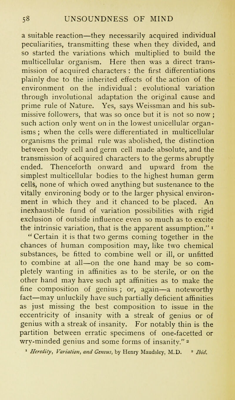 a suitable reaction—they necessarily acquired individual peculiarities, transmitting these when they divided, and so started the variations which multiplied to build the multicellular organism. Here then was a direct trans- mission of acquired characters : the first differentiations plainly due to the inherited effects of the action of the environment on the individual : evolutional variation through involutional adaptation the original cause and prime rule of Nature. Yes, says Weissman and his sub- missive followers, that was so once but it is not so now; such action only went on in the lowest unicellular organ- isms ; when the cells were differentiated in multicellular organisms the primal rule was abolished, the distinction between body cell and germ cell made absolute, and the transmission of acquired characters to the germs abruptly ended. Thenceforth onward and upward from the simplest multicellular bodies to the highest human germ cells, none of which owed anything but sustenance to the vitally environing body or to the larger physical environ- ment in which they and it chanced to be placed. An inexhaustible fund of variation possibilities with rigid exclusion of outside influence even so much as to excite the intrinsic variation, that is the apparent assumption. l  Certain it is that two germs coming together in the chances of human composition may, like two chemical substances, be fitted to combine well or ill, or unfitted to combine at all—on the one hand may be so com- pletely wanting in affinities as to be sterile, or on the other hand may have such apt affinities as to make the fine composition of genius ; or, again—a noteworthy fact—may unluckily have such partially deficient affinities as just missing the best composition to issue in the eccentricity of insanity with a streak of genius or of genius with a streak of insanity. For notably thin is the partition between erratic specimens of one-facetted or wry-minded genius and some forms of insanitv. 2 1 Heredity, Variation, and Genius, by Henry Maudsley, M.D. * Ibid.