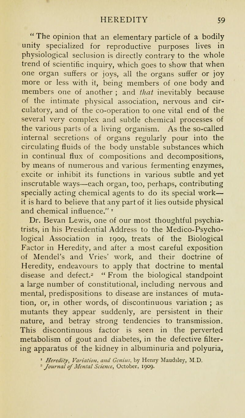  The opinion that an elementary particle of a bodily unity specialized for reproductive purposes lives in physiological seclusion is directly contrary to the whole trend of scientific inquiry, which goes to show that when one organ suffers or joys, all the organs suffer or joy more or less with it, being members of one body and members one of another ; and that inevitably because of the intimate physical association, nervous and cir- culatory, and of the co-operation to one vital end of the several very complex and subtle chemical processes of the various parts of a living organism. As the so-called internal secretions of organs regularly pour into the circulating fluids of the body unstable substances which in continual flux of compositions and decompositions, by means of numerous and various fermenting enzymes, excite or inhibit its functions in various subtle and yet inscrutable ways—each organ, too, perhaps, contributing specially acting chemical agents to do its special work— it is hard to believe that any part of it lies outside physical and chemical influence. T Dr. Bevan Lewis, one of our most thoughtful psychia- trists, in his Presidential Address to the Medico-Psycho- logical Association in 1909, treats of the Biological Factor in Heredity, and after a most careful exposition of Mendel's and Vries' work, and their doctrine of Heredity, endeavours to apply that doctrine to mental disease and defect.2  From the biological standpoint a large number of constitutional, including nervous and mental, predispositions to disease are instances of muta- tion, or, in other words, of discontinuous variation ; as mutants they appear suddenly, are persistent in their nature, and betray strong tendencies to transmission. This discontinuous factor is seen in the perverted metabolism of gout and diabetes, in the defective filter- ing apparatus of the kidney in albuminuria and polyuria, 1 Heredity, Variation, and Genius, by Henry Maudsley, M.D. - Journal of Mental Science, October, 1909.