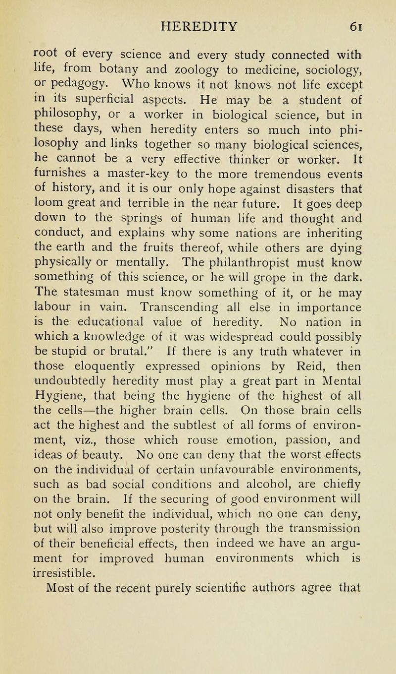 root of every science and every study connected with life, from botany and zoology to medicine, sociology, or pedagogy. Who knows it not knows not life except in its superficial aspects. He may be a student of philosophy, or a worker in biological science, but in these days, when heredity enters so much into phi- losophy and links together so many biological sciences, he cannot be a very effective thinker or worker. It furnishes a master-key to the more tremendous events of history, and it is our only hope against disasters that loom great and terrible in the near future. It goes deep down to the springs of human life and thought and conduct, and explains why some nations are inheriting the earth and the fruits thereof, while others are dying physically or mentally. The philanthropist must know something of this science, or he will grope in the dark. The statesman must know something of it, or he may labour in vain. Transcending all else in importance is the educational value of heredity. No nation in which a knowledge of it was widespread could possibly be stupid or brutal. If there is any truth whatever in those eloquently expressed opinions by Reid, then undoubtedly heredity must play a great part in Mental Hygiene, that being the hygiene of the highest of all the cells—the higher brain cells. On those brain cells act the highest and the subtlest of all forms of environ- ment, viz., those which rouse emotion, passion, and ideas of beauty. No one can deny that the worst effects on the individual of certain unfavourable environments, such as bad social conditions and alcohol, are chiefly on the brain. If the securing of good environment will not only benefit the individual, which no one can deny, but will also improve posterity through the transmission of their beneficial effects, then indeed we have an argu- ment for improved human environments which is irresistible. Most of the recent purely scientific authors agree that