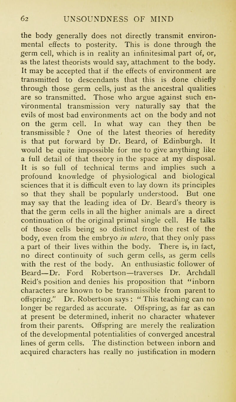 the body generally does not directly transmit environ- mental effects to posterity. This is done through the germ cell, which is in reality an infinitesimal part of, or, as the latest theorists would say, attachment to the body. It may be accepted that if the effects of environment are transmitted to descendants that this is done chiefly through those germ cells, just as the ancestral qualities are so transmitted. Those who argue against such en- vironmental transmission very naturally say that the evils of most bad environments act on the body and not on the germ cell. In what way can they then be transmissible ? One of the latest theories of heredity is that put forward by Dr. Beard, of Edinburgh. It would be quite impossible for me to give anything like a full detail of that theory in the space at my disposal. It is so full of technical terms and implies such a profound knowledge of physiological and biological sciences that it is difficult even to lay down its principles so that they shall be popularly understood. But one may say that the leading idea of Dr. Beard's theory is that the germ cells in all the higher animals are a direct continuation of the original primal single cell. He talks of those cells being so distinct from the rest of the body, even from the embryo in ntcvo, that they only pass a part of their lives within the body. There is, in fact, no direct continuity of such germ cells, as germ cells with the rest of the body. An enthusiastic follower of Beard—Dr. Ford Robertson—traverses Dr. Archdall Reid's position and denies his proposition that inborn characters are known to be transmissible from parent to offspring. Dr. Robertson says :  This teaching can no longer be regarded as accurate. Offspring, as far as can at present be determined, inherit no character whatever from their parents. Offspring are merely the realization of the developmental potentialities of converged ancestral lines of germ cells. The distinction between inborn and acquired characters has really no justification in modern