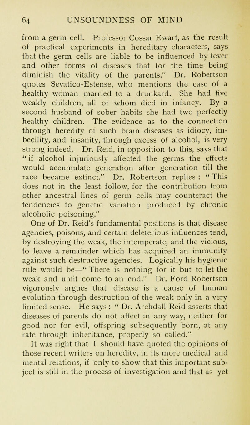 from a germ cell. Professor Cossar Ewart, as the result of practical experiments in hereditary characters, says that the germ cells are liable to be influenced by fever and other forms of diseases that for the time being diminish the vitality of the parents. Dr. Robertson quotes Sevatico-Estense, who mentions the case of a healthy woman married to a drunkard. She had five weakly children, all of whom died in infancy. By a second husband of sober habits she had two perfectly healthy children. The evidence as to the connection through heredity of such brain diseases as idiocy, im- becility, and insanity, through excess of alcohol, is very strong indeed. Dr. Reid, in opposition to this, says that  if alcohol injuriously affected the germs the effects would accumulate generation after generation till the race became extinct. Dr. Robertson replies :  This does not in the least follow, for the contribution from other ancestral lines of germ cells may counteract the tendencies to genetic variation produced by chronic alcoholic poisoning. One of Dr. Reid's fundamental positions is that disease agencies, poisons, and certain deleterious influences tend, by destroying the weak, the intemperate, and the vicious, to leave a remainder which has acquired an immunity against such destructive agencies. Logically his hygienic rule would be— There is nothing for it but to let the weak and unfit come to an end. Dr. Ford Robertson vigorously argues that disease is a cause of human evolution through destruction of the weak only in a very limited sense. He says :  Dr. Archdall Reid asserts that diseases of parents do not affect in any way, neither for good nor for evil, offspring subsequently born, at any rate through inheritance, properly so called. It was right that I should have quoted the opinions of those recent writers on heredity, in its more medical and mental relations, if only to show that this important sub- ject is still in the process of investigation and that as yet