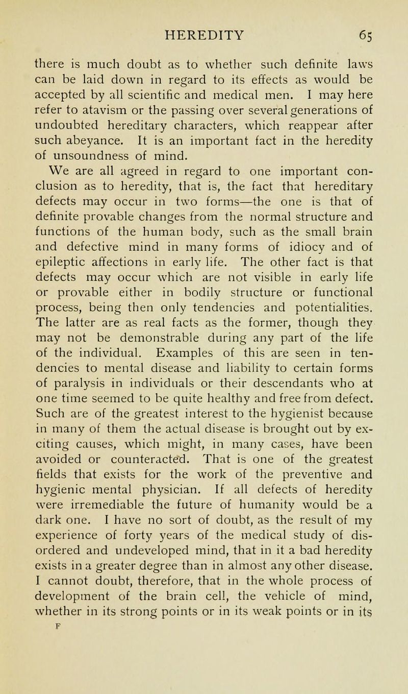 there is much doubt as to whether such definite laws can be laid down in regard to its effects as would be accepted by all scientific and medical men. I may here refer to atavism or the passing over several generations of undoubted hereditary characters, which reappear after such abeyance. It is an important fact in the heredity of unsoundness of mind. We are all agreed in regard to one important con- clusion as to heredity, that is, the fact that hereditary defects may occur in two forms—the one is that of definite provable changes from the normal structure and functions of the human body, such as the small brain and defective mind in many forms of idiocy and of epileptic affections in early life. The other fact is that defects may occur which are not visible in early life or provable either in bodily structure or functional process, being then only tendencies and potentialities. The latter are as real facts as the former, though they may not be demonstrable during any part of the life of the individual. Examples of this are seen in ten- dencies to mental disease and liability to certain forms of paralysis in individuals or their descendants who at one time seemed to be quite healthy and free from defect. Such are of the greatest interest to the hygienist because in many of them the actual disease is brought out by ex- citing causes, which might, in many cases, have been avoided or counteracted. That is one of the greatest fields that exists for the work of the preventive and hygienic mental physician. If all defects of heredity were irremediable the future of humanity would be a dark one. I have no sort of doubt, as the result of my experience of forty years of the medical study of dis- ordered and undeveloped mind, that in it a bad heredity exists in a greater degree than in almost any other disease. I cannot doubt, therefore, that in the whole process of development of the brain cell, the vehicle of mind, whether in its strong points or in its weak points or in its F