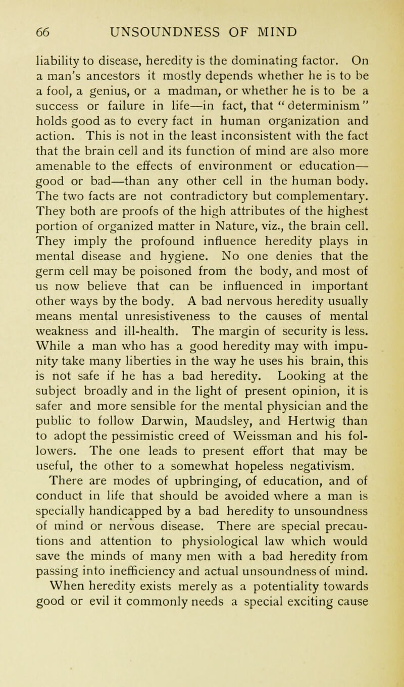 liability to disease, heredity is the dominating factor. On a man's ancestors it mostly depends whether he is to be a fool, a genius, or a madman, or whether he is to be a success or failure in life—in fact, that  determinism holds good as to every fact in human organization and action. This is not in the least inconsistent with the fact that the brain cell and its function of mind are also more amenable to the effects of environment or education— good or bad—than any other cell in the human body. The two facts are not contradictory but complementary. They both are proofs of the high attributes of the highest portion of organized matter in Nature, viz., the brain cell. They imply the profound influence heredity plays in mental disease and hygiene. No one denies that the germ cell may be poisoned from the body, and most of us now believe that can be influenced in important other ways by the body. A bad nervous heredity usually means mental unresistiveness to the causes of mental weakness and ill-health. The margin of security is less. While a man who has a good heredity may with impu- nity take many liberties in the way he uses his brain, this is not safe if he has a bad heredity. Looking at the subject broadly and in the light of present opinion, it is safer and more sensible for the mental physician and the public to follow Darwin, Maudsley, and Hertwig than to adopt the pessimistic creed of Weissman and his fol- lowers. The one leads to present effort that may be useful, the other to a somewhat hopeless negativism. There are modes of upbringing, of education, and of conduct in life that should be avoided where a man is specially handicapped by a bad heredity to unsoundness of mind or nervous disease. There are special precau- tions and attention to physiological law which would save the minds of many men with a bad heredity from passing into inefficiency and actual unsoundness of mind. When heredity exists merely as a potentiality towards good or evil it commonly needs a special exciting cause