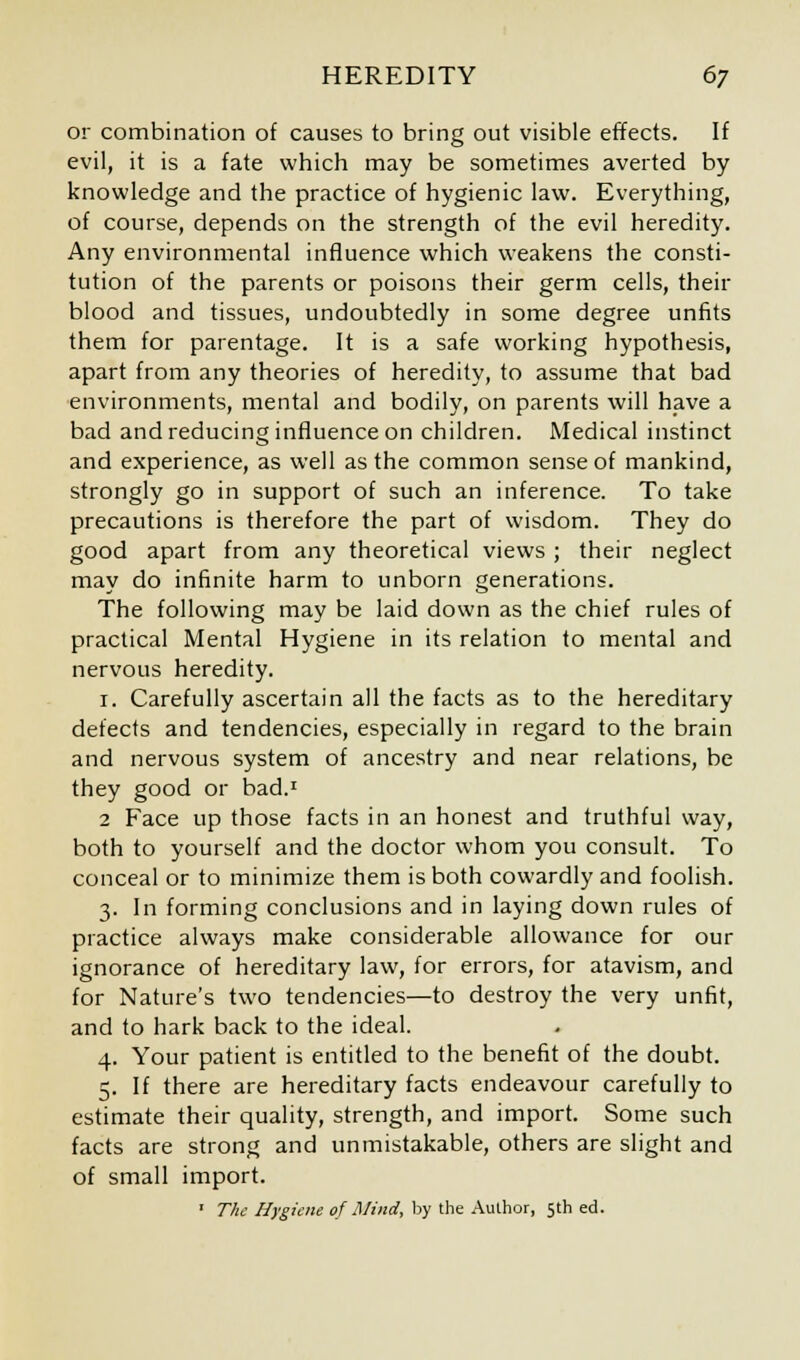 or combination of causes to bring out visible effects. If evil, it is a fate which may be sometimes averted by knowledge and the practice of hygienic law. Everything, of course, depends on the strength of the evil heredity. Any environmental influence which weakens the consti- tution of the parents or poisons their germ cells, their blood and tissues, undoubtedly in some degree unfits them for parentage. It is a safe working hypothesis, apart from any theories of heredity, to assume that bad environments, mental and bodily, on parents will have a bad and reducing influence on children. Medical instinct and experience, as well as the common sense of mankind, strongly go in support of such an inference. To take precautions is therefore the part of wisdom. They do good apart from any theoretical views ; their neglect may do infinite harm to unborn generations. The following may be laid down as the chief rules of practical Mental Hygiene in its relation to mental and nervous heredity. 1. Carefully ascertain all the facts as to the hereditary defects and tendencies, especially in regard to the brain and nervous system of ancestry and near relations, be they good or bad.1 2 Face up those facts in an honest and truthful way, both to yourself and the doctor whom you consult. To conceal or to minimize them is both cowardly and foolish. 3. In forming conclusions and in laying down rules of practice always make considerable allowance for our ignorance of hereditary law, for errors, for atavism, and for Nature's two tendencies—to destroy the very unfit, and to hark back to the ideal. 4. Your patient is entitled to the benefit of the doubt. 5. If there are hereditary facts endeavour carefully to estimate their quality, strength, and import. Some such facts are strong and unmistakable, others are slight and of small import. ' The Hygiene of Mind, by the Author, 5th ed.
