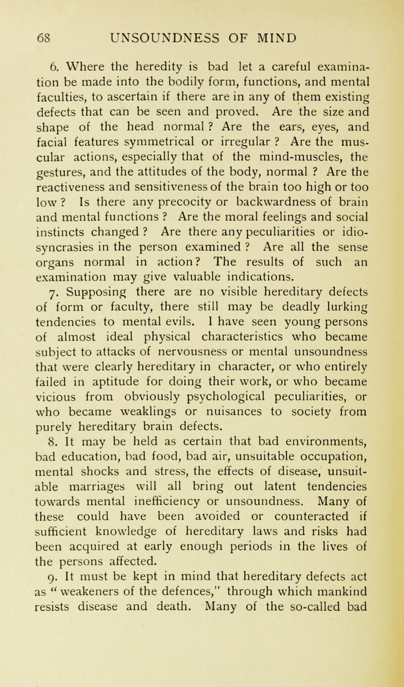 6. Where the heredity is bad let a careful examina- tion be made into the bodily form, functions, and mental faculties, to ascertain if there are in any of them existing defects that can be seen and proved. Are the size and shape of the head normal ? Are the ears, eyes, and facial features symmetrical or irregular ? Are the mus- cular actions, especially that of the mind-muscles, the gestures, and the attitudes of the body, normal ? Are the reactiveness and sensitiveness of the brain too high or too low ? Is there any precocity or backwardness of brain and mental functions ? Are the moral feelings and social instincts changed ? Are there any peculiarities or idio- syncrasies in the person examined ? Are all the sense organs normal in action ? The results of such an examination may give valuable indications. 7. Supposing there are no visible hereditary defects of form or faculty, there still may be deadly lurking tendencies to mental evils. I have seen young persons of almost ideal physical characteristics who became subject to attacks of nervousness or mental unsoundness that were clearly hereditary in character, or who entirely failed in aptitude for doing their work, or who became vicious from obviously psychological peculiarities, or who became weaklings or nuisances to society from purely hereditary brain defects. 8. It may be held as certain that bad environments, bad education, bad food, bad air, unsuitable occupation, mental shocks and stress, the effects of disease, unsuit- able marriages will all bring out latent tendencies towards mental inefficiency or unsoundness. Many of these could have been avoided or counteracted if sufficient knowledge of hereditary laws and risks had been acquired at early enough periods in the lives of the persons affected. 9. It must be kept in mind that hereditary defects act as  weakeners of the defences, through which mankind resists disease and death. Many of the so-called bad