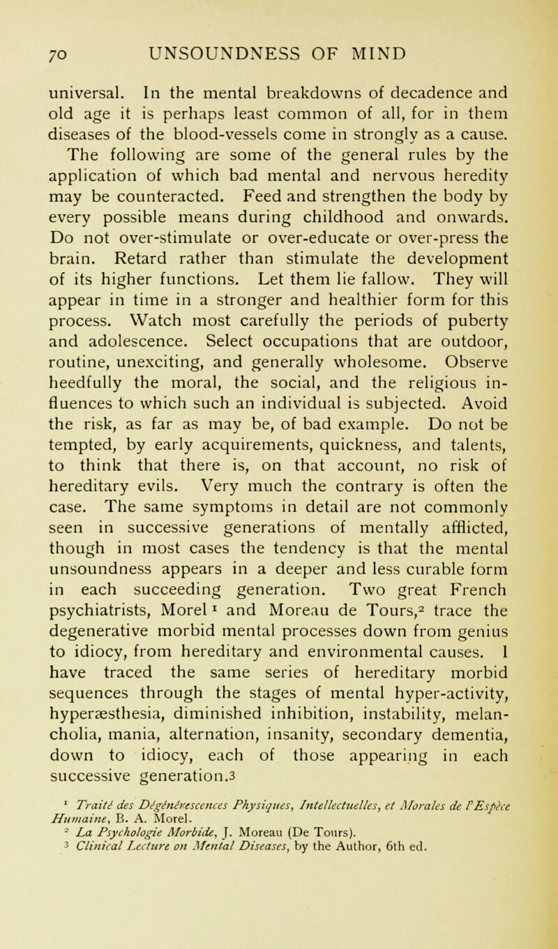 universal. In the mental breakdowns of decadence and old age it is perhaps least common of all, for in them diseases of the blood-vessels come in strongly as a cause. The following are some of the general rules by the application of which bad mental and nervous heredity may be counteracted. Feed and strengthen the body by every possible means during childhood and onwards. Do not over-stimulate or over-educate or over-press the brain. Retard rather than stimulate the development of its higher functions. Let them lie fallow. They will appear in time in a stronger and healthier form for this process. Watch most carefully the periods of puberty and adolescence. Select occupations that are outdoor, routine, unexciting, and generally wholesome. Observe heedfully the moral, the social, and the religious in- fluences to which such an individual is subjected. Avoid the risk, as far as may be, of bad example. Do not be tempted, by early acquirements, quickness, and talents, to think that there is, on that account, no risk of hereditary evils. Very much the contrary is often the case. The same symptoms in detail are not commonly seen in successive generations of mentally afflicted, though in most cases the tendency is that the mental unsoundness appears in a deeper and less curable form in each succeeding generation. Two great French psychiatrists, Morel' and Moreau de Tours,2 trace the degenerative morbid mental processes down from genius to idiocy, from hereditary and environmental causes. 1 have traced the same series of hereditary morbid sequences through the stages of mental hyper-activity, hyperaesthesia, diminished inhibition, instability, melan- cholia, mania, alternation, insanity, secondary dementia, down to idiocy, each of those appearing in each successive generation.3 ' Traiti des Diginixescences Physiques, Intellectuelles, et Morales de I'Espece Humaine, B. A. Morel. 2 La Psychologie Morbide, J. Moreau (De Tours). 3 Clinieal Lecture on Mental Diseases, by the Author, 6th ed.