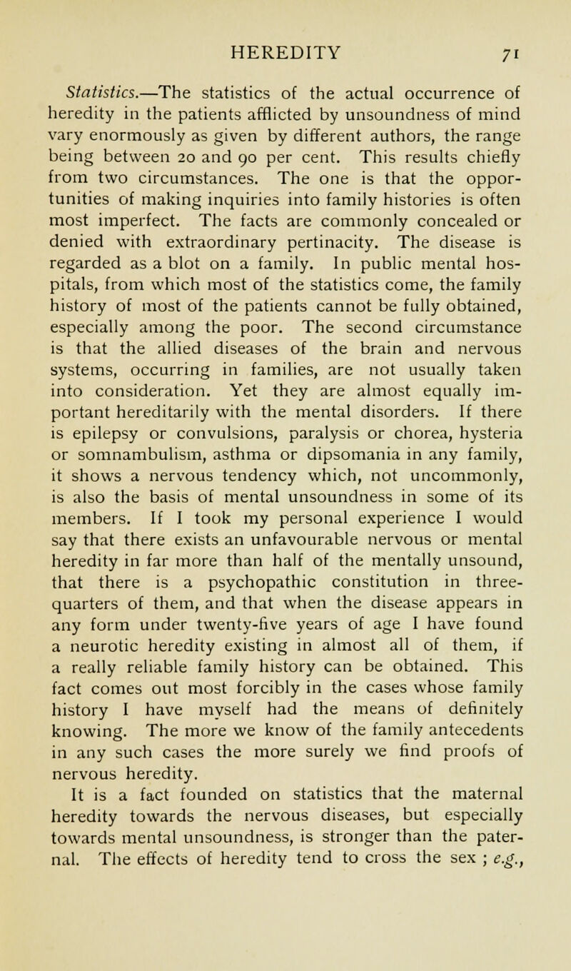 Statistics.—The statistics of the actual occurrence of heredity in the patients afflicted by unsoundness of mind vary enormously as given by different authors, the range being between 20 and 90 per cent. This results chiefly from two circumstances. The one is that the oppor- tunities of making inquiries into family histories is often most imperfect. The facts are commonly concealed or denied with extraordinary pertinacity. The disease is regarded as a blot on a family. In public mental hos- pitals, from which most of the statistics come, the family history of most of the patients cannot be fully obtained, especially among the poor. The second circumstance is that the allied diseases of the brain and nervous systems, occurring in families, are not usually taken into consideration. Yet they are almost equally im- portant hereditarily with the mental disorders. If there is epilepsy or convulsions, paralysis or chorea, hysteria or somnambulism, asthma or dipsomania in any family, it shows a nervous tendency which, not uncommonly, is also the basis of mental unsoundness in some of its members. If I took my personal experience I would say that there exists an unfavourable nervous or mental heredity in far more than half of the mentally unsound, that there is a psychopathic constitution in three- quarters of them, and that when the disease appears in any form under twenty-five years of age I have found a neurotic heredity existing in almost all of them, if a really reliable family history can be obtained. This fact comes out most forcibly in the cases whose family history I have myself had the means of definitely knowing. The more we know of the family antecedents in any such cases the more surely we find proofs of nervous heredity. It is a fact founded on statistics that the maternal heredity towards the nervous diseases, but especially towards mental unsoundness, is stronger than the pater- nal. The effects of heredity tend to cross the sex ; e.g.,