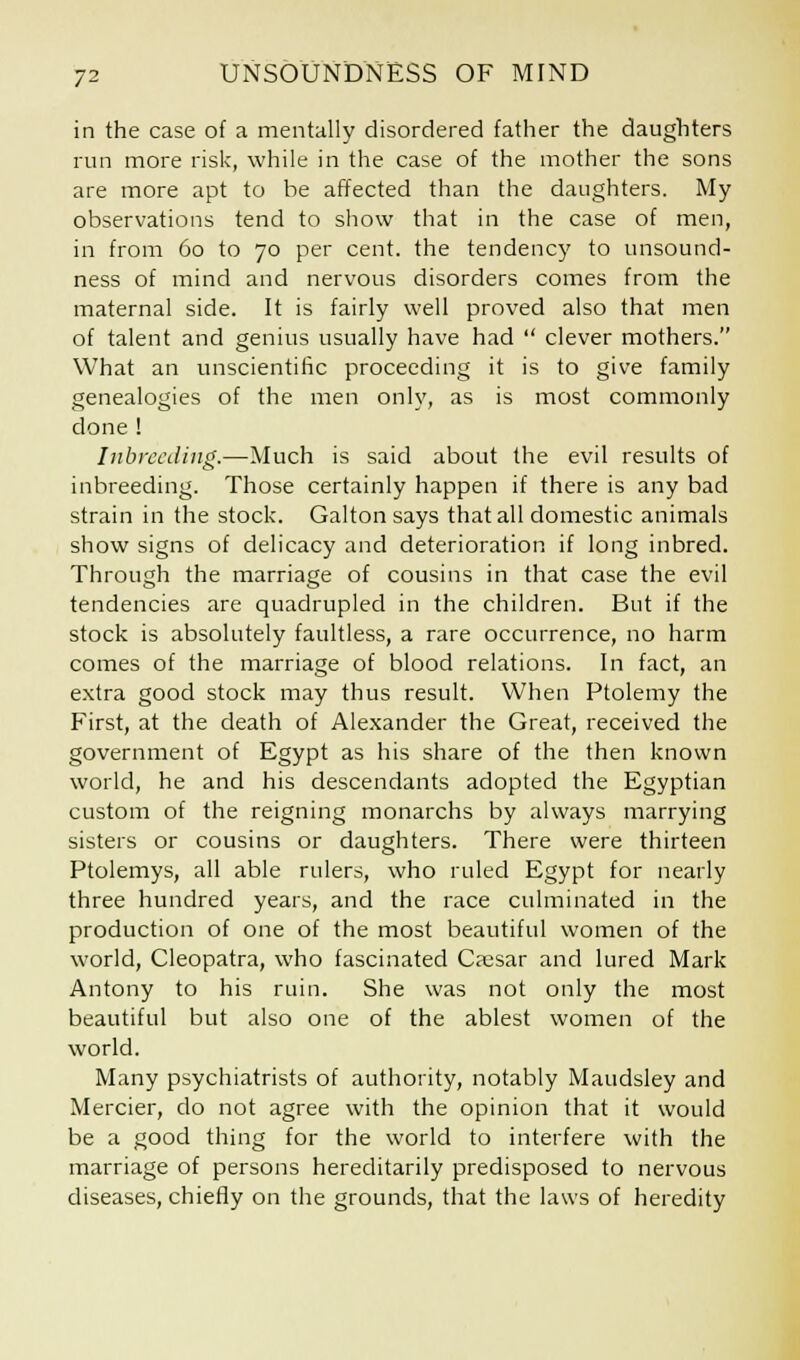 in the case of a mentally disordered father the daughters run more risk, while in the case of the mother the sons are more apt to be affected than the daughters. My observations tend to show that in the case of men, in from 60 to 70 per cent, the tendency to unsound- ness of mind and nervous disorders comes from the maternal side. It is fairly well proved also that men of talent and genius usually have had  clever mothers. What an unscientific proceeding it is to give family genealogies of the men only, as is most commonly done ! Inbreeding.—Much is said about the evil results of inbreeding. Those certainly happen if there is any bad strain in the stock. Galtonsays that all domestic animals show signs of delicacy and deterioration if long inbred. Through the marriage of cousins in that case the evil tendencies are quadrupled in the children. But if the stock is absolutely faultless, a rare occurrence, no harm comes of the marriage of blood relations. In fact, an extra good stock may thus result. When Ptolemy the First, at the death of Alexander the Great, received the government of Egypt as his share of the then known world, he and his descendants adopted the Egyptian custom of the reigning monarchs by always marrying sisters or cousins or daughters. There were thirteen Ptolemys, all able rulers, who ruled Egypt for nearly three hundred years, and the race culminated in the production of one of the most beautiful women of the world, Cleopatra, who fascinated Caesar and lured Mark Antony to his ruin. She was not only the most beautiful but also one of the ablest women of the world. Many psychiatrists of authority, notably Maudsley and Mercier, do not agree with the opinion that it would be a good thing for the world to interfere with the marriage of persons hereditarily predisposed to nervous diseases, chiefly on the grounds, that the laws of heredity