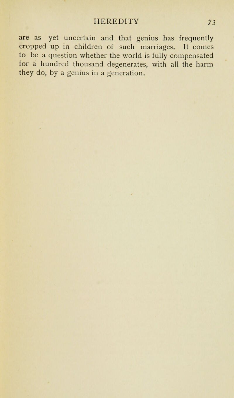 are as yet uncertain and that genius has frequently cropped up in children of such marriages. It comes to be a question whether the world is fully compensated for a hundred thousand degenerates, with all the harm they do, by a genius in a generation.