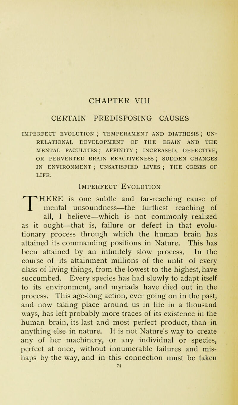 CHAPTER VIII CERTAIN PREDISPOSING CAUSES IMPERFECT EVOLUTION ; TEMPERAMENT AND DIATHESIS ; UN- RELATIONAL DEVELOPMENT OF THE BRAIN AND THE MENTAL FACULTIES ; AFFINITY ; INCREASED, DEFECTIVE, OR PERVERTED BRAIN REACTIVENESS ; SUDDEN CHANGES IN ENVIRONMENT ; UNSATISFIED LIVES ; THE CRISES OF LIFE. T Imperfect Evolution HERE is one subtle and far-reaching cause of mental unsoundness—the furthest reaching of all, I believe—which is not commonly realized as it ought—that is, failure or defect in that evolu- tionary process through which the human brain has attained its commanding positions in Nature. This has been attained by an infinitely slow process. In the course of its attainment millions of the unfit of every class of living things, from the lowest to the highest, have succumbed. Every species has had slowly to adapt itself to its environment, and myriads have died out in the process. This age-long action, ever going on in the past, and now taking place around us in life in a thousand ways, has left probably more traces of its existence in the human brain, its last and most perfect product, than in anything else in nature. It is not Nature's way to create any of her machinery, or any individual or species, perfect at once, without innumerable failures and mis- haps by the way, and in this connection must be taken