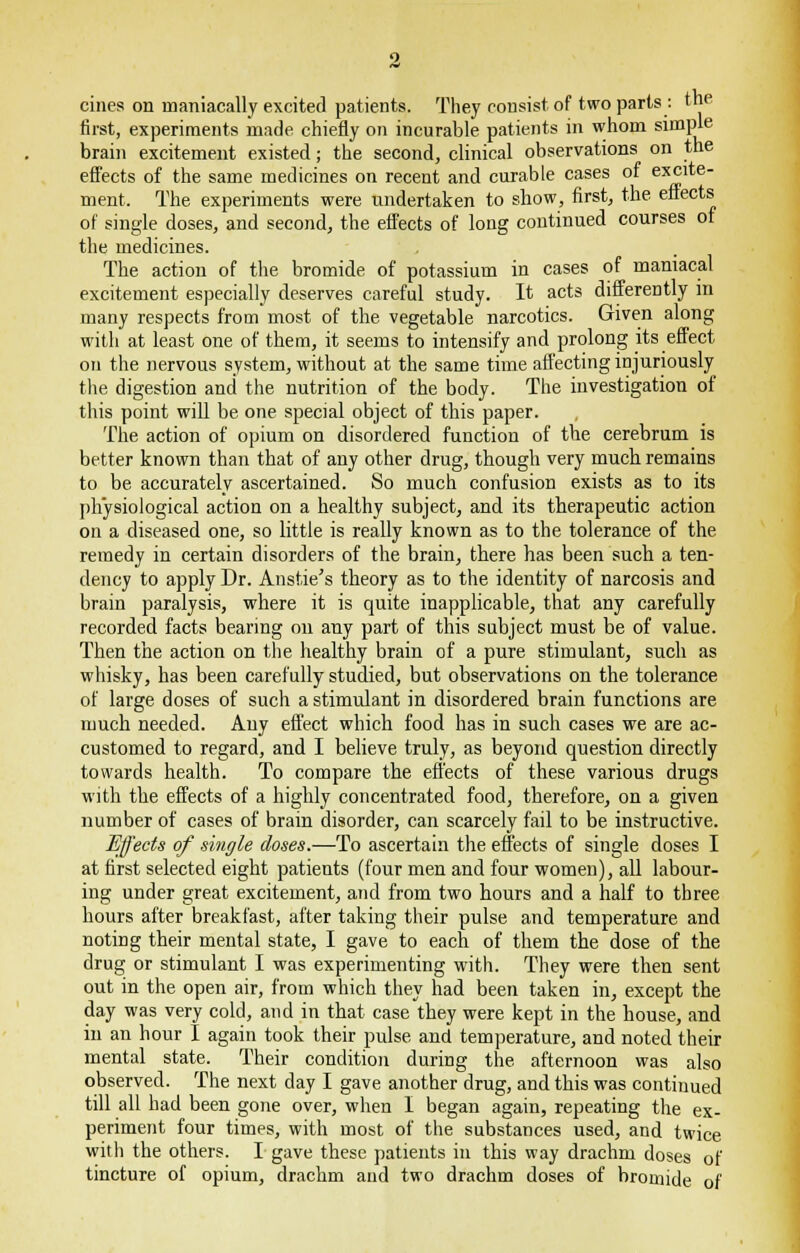 cines on maniacally excited patients. They consist of two parts : the first, experiments made chiefly on incurable patients in whom simple brain excitement existed; the second, clinical observations on the effects of the same medicines on recent and curable cases of excite- ment. The experiments were undertaken to show, first, the effects of single doses, and second, the effects of long continued courses or the medicines. The action of the bromide of potassium in cases of maniacal excitement especially deserves careful study. It acts differently in many respects from most of the vegetable narcotics. Given along with at least one of them, it seems to intensify and prolong its effect on the nervous system, without at the same time affecting injuriously the digestion and the nutrition of the body. The investigation of this point will be one special object of this paper. The action of opium on disordered function of the cerebrum is better known than that of any other drug, though very much remains to be accurately ascertained. So much confusion exists as to its physiological action on a healthy subject, and its therapeutic action on a diseased one, so little is really known as to the tolerance of the remedy in certain disorders of the brain, there has been such a ten- dency to apply Dr. Anstie's theory as to the identity of narcosis and brain paralysis, where it is quite inapplicable, that any carefully recorded facts bearing on any part of this subject must be of value. Then the action on the healthy brain of a pure stimulant, such as whisky, has been carefully studied, but observations on the tolerance of large doses of such a stimulant in disordered brain functions are much needed. Any effect which food has in such cases we are ac- customed to regard, and I believe truly, as beyond question directly towards health. To compare the effects of these various drugs with the effects of a highly concentrated food, therefore, on a given number of cases of brain disorder, can scarcely fail to be instructive. Effects of single doses.—To ascertain the effects of single doses I at first selected eight patients (four men and four women), all labour- ing under great excitement, and from two hours and a half to three hours after breakfast, after taking their pulse and temperature and notiDg their mental state, I gave to each of them the dose of the drug or stimulant I was experimenting with. They were then sent out in the open air, from which they had been taken in, except the day was very cold, and in that case they were kept in the house, and in an hour I again took their pulse and temperature, and noted their mental state. Their condition during the afternoon was also observed. The next day I gave another drug, and this was continued till all had been gone over, when I began again, repeating the ex- periment four times, with most of the substances used, and twice witli the others. I gave these patients in this way drachm doses of tincture of opium, drachm and two drachm doses of bromide of