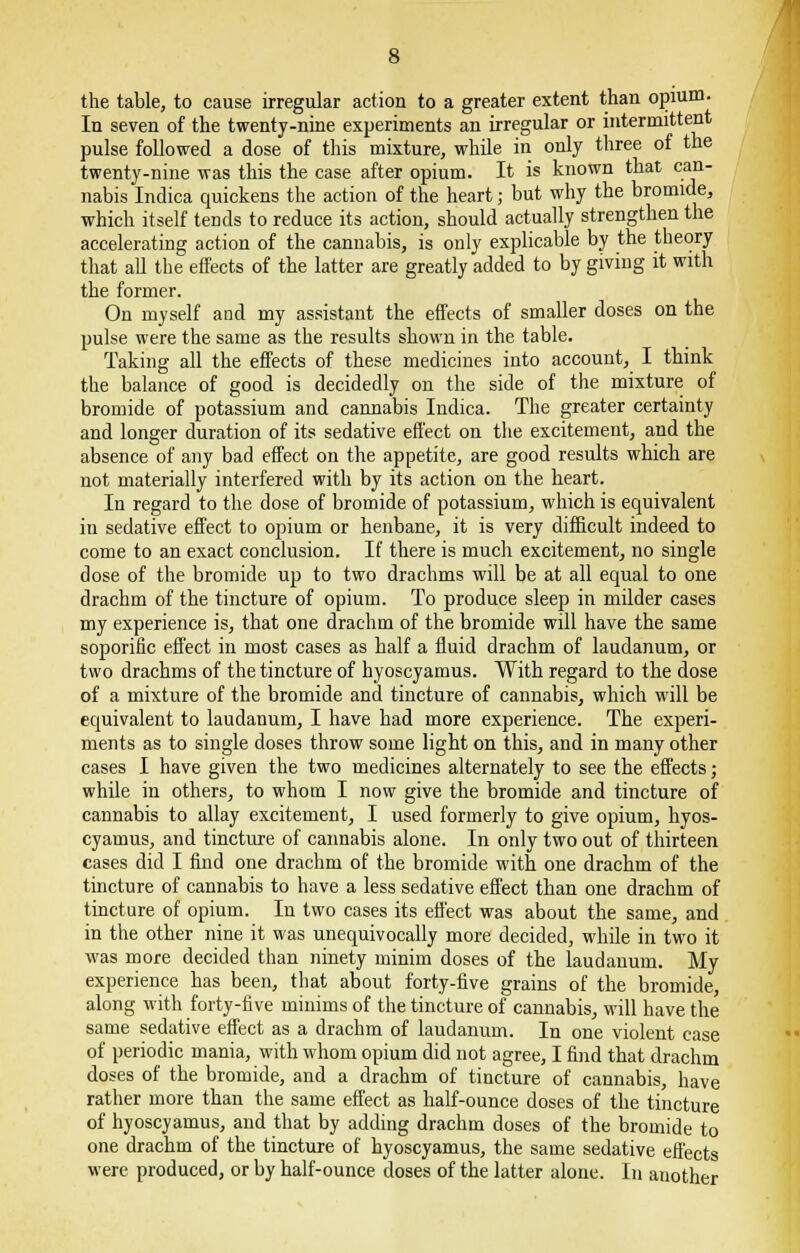 the table, to cause irregular action to a greater extent than opium. In seven of the twenty-nine experiments an irregular or intermittent pulse followed a dose of this mixture, while in only three of the twenty-nine was this the case after opium. It is known that can- nabis Indica quickens the action of the heart; but why the bromide, which itself tends to reduce its action, should actually strengthen the accelerating action of the cannabis, is only explicable by the theory that all the effects of the latter are greatly added to by giving it with the former. On myself and my assistant the effects of smaller doses on the pulse were the same as the results shown in the table. Taking all the effects of these medicines into account, I think the balance of good is decidedly on the side of the mixture of bromide of potassium and cannabis Indica. The greater certainty and longer duration of its sedative effect on the excitement, and the absence of any bad effect on the appetite, are good results which are not materially interfered with by its action on the heart. In regard to the dose of bromide of potassium, which is equivalent in sedative effect to opium or henbane, it is very difficult indeed to come to an exact conclusion. If there is much excitement, no single dose of the bromide up to two drachms will be at all equal to one drachm of the tincture of opium. To produce sleep in milder cases my experience is, that one drachm of the bromide will have the same soporific effect in most cases as half a fluid drachm of laudanum, or two drachms of the tincture of hyoscyamus. With regard to the dose of a mixture of the bromide and tincture of cannabis, which will be equivalent to laudanum, I have had more experience. The experi- ments as to single doses throw some light on this, and in many other cases I have given the two medicines alternately to see the effects; while in others, to whom I now give the bromide and tincture of cannabis to allay excitement, I used formerly to give opium, hyos- cyamus, and tincture of cannabis alone. In only two out of thirteen cases did I find one drachm of the bromide with one drachm of the tincture of cannabis to have a less sedative effect than one drachm of tincture of opium. In two cases its effect was about the same, and in the other nine it was unequivocally more decided, while in two it was more decided than ninety minim doses of the laudanum. My experience has been, that about forty-five grains of the bromide, along with forty-five minims of the tincture of cannabis, will have the same sedative effect as a drachm of laudanum. In one violent case of periodic mania, with whom opium did not agree, I find that drachm doses of the bromide, and a drachm of tincture of cannabis, have rather more than the same effect as half-ounce doses of the tincture of hyoscyamus, and that by adding drachm doses of the bromide to one drachm of the tincture of hyoscyamus, the same sedative effects were produced, or by half-ounce doses of the latter alone. In another