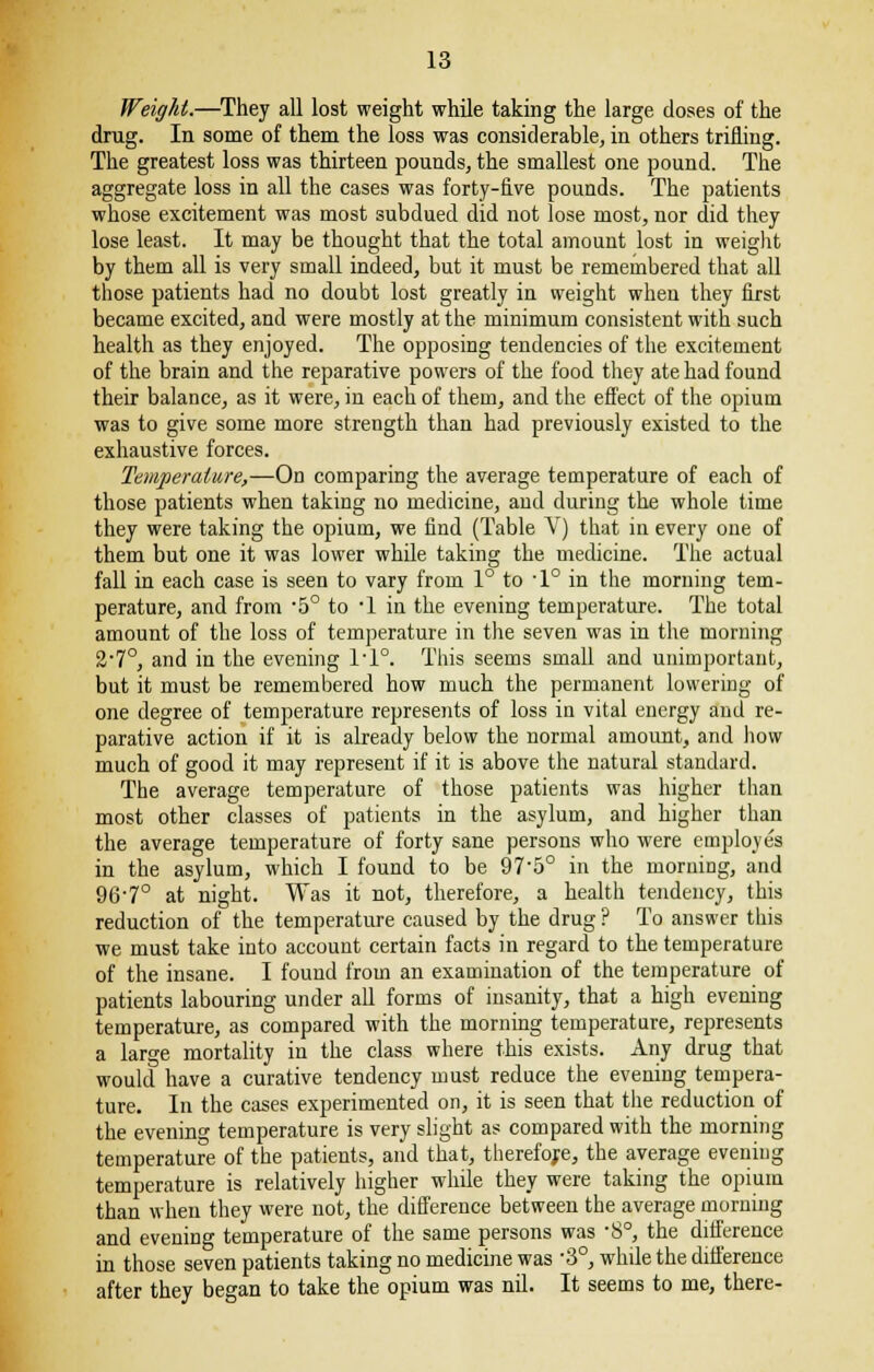 Weight.—They all lost weight while taking the large doses of the drug. In some of them the loss was considerable, in others trifling. The greatest loss was thirteen pounds, the smallest one pound. The aggregate loss in all the cases was forty-five pounds. The patients whose excitement was most subdued did not lose most, nor did they lose least. It may be thought that the total amount lost in weight by them all is very small indeed, but it must be remembered that all those patients had no doubt lost greatly in weight when they first became excited, and were mostly at the minimum consistent with such health as they enjoyed. The opposing tendencies of the excitement of the brain and the reparative powers of the food they ate had found their balance, as it were, in each of them, and the effect of the opium was to give some more strength than had previously existed to the exhaustive forces. Temperature,—On comparing the average temperature of each of those patients when taking no medicine, and during the whole time they were taking the opium, we find (Table V) that in every one of them but one it was lower while taking the medicine. The actual fall in each case is seen to vary from 1° to ■ 1° in the morning tem- perature, and from -5° to 1 in the evening temperature. The total amount of the loss of temperature in the seven was in the morning %'1°, and in the evening ri°. This seems small and unimportant, but it must be remembered how much the permanent lowering of one degree of temperature represents of loss in vital energy and re- parative action if it is already below the normal amount, and how much of good it may represent if it is above the natural standard. The average temperature of those patients was higher than most other classes of patients in the asylum, and higher than the average temperature of forty sane persons who were employes in the asylum, which I found to be 97-5° in the morning, and 96'7° at night. Was it not, therefore, a health tendency, this reduction of the temperature caused by the drug ? To answer this we must take into account certain facts in regard to the temperature of the insane. I found from an examination of the temperature of patients labouring under all forms of insanity, that a high evening temperature, as compared with the morning temperature, represents a large mortality in the class where this exists. Any drug that would have a curative tendency must reduce the evening tempera- ture. In the cases experimented on, it is seen that the reduction of the evening temperature is very slight as compared with the morning temperature of the patients, and that, therefore, the average evening temperature is relatively higher while they were taking the opium than when they were not, the difference between the average morning and evening temperature of the same persons was 8°, the difference in those seven patients taking no medicine was -3°, while the difference after they began to take the opium was nil. It seems to me, there-