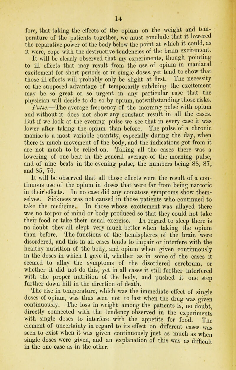 fore, that taking the effects of the opium on the weight and tem- perature of the patients together, we must conclude that it lowered the reparative power of the body below the point at which it could, as it were, cope with the destructive tendencies of the brain excitement. It will be clearly observed that my experiments, though pointing to ill effects that may result from the use of opium in maniacal excitement for short periods or in single doses, yet tend to show that those ill effects will probably only be slight at first. The necessity or the supposed advantage of temporarily subduing the excitement may be so great or so urgent in any particular case that the physician will decide to do so by opium, notwithstanding those risks. Pulse.—The average frequency of the morning pulse with opium and without it does not show any constant result in all the cases. But if we look at the evening pulse we see that in every case it was lower after taking the opium than before. The pulse of a chronic maniac is a most variable quantity, especially during the day, when there is much movement of the body, and the indications got from it are not much to be relied on. Taking all the cases there was a lowering of one beat in the general average of the morning pulse, and of nine beats in the evening pulse, the numbers being 88, 87, and 85, 76. It will be observed that all those effects were the result of a con- tinuous use of the opium in doses that were far from being narcotic in their effects. In no case did any comatose symptoms show them- selves. Sickness was not caused in those patients who continued to take the medicine. In those whose excitement was allayed there was no torpor of mind or body produced so that they could not take their food or take their usual exercise. In regard to sleep there is no doubt they all slept very much better when taking the opium than before. The functions of the hemispheres of the brain were disordered, and this in all cases tends to impair or interfere with the healthy nutrition of the body, and opium when given continuously in the doses in which I gave it, whether as in some of the cases it seemed to allay the symptoms of the disordered cerebrum, or whether it did not do this, yet in all cases it still further interfered with the proper nutrition of the body, and pushed it one step further down hill in the direction of death. The rise in temperature, which was the immediate effect of single doses of opium, was thus seen not to last when the drug was given continuously. The loss in weight among the patients is, no doubt, directly connected with the tendency observed in the experiments with single doses to interfere with the appetite for food. The element of uncertainty in regard to its effect on different cases was seen to exist when it was given continuously just as much as when single doses were given, and an explanation of this was as difficult in the one case as in the other.