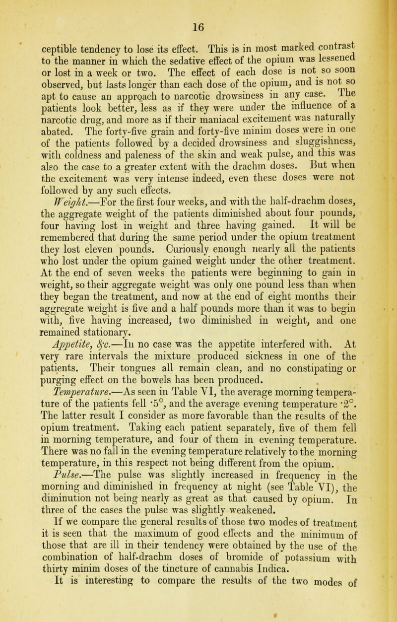 ceptible tendency to lose its effect. This is in most marked contrast to the manner in which the sedative effect of the opium was lessened or lost in a week or two. The effect of each dose is not so soon observed, but lasts longer than each dose of the opium, and is not so apt to cause an approach to narcotic drowsiness in any case. Ihe patients look better, less as if they were under the influence of a narcotic drug, and more as if their maniacal excitement was naturally abated. The forty-five grain and forty-five minim doses were in one of the patients followed by a decided drowsiness and sluggishness, with coldness and paleness of the skin and weak pulse, and this was also the case to a greater extent with the drachm doses. But when the excitement was very intense indeed, even these doses were not followed by any such effects. Weight.—For the first four weeks, and with the half-drachm doses, the aggregate weight of the patients diminished about four pounds, four having lost in weight and three having gained. It will be remembered that during the same period under the opium treatment they lost eleven pounds. Curiously enough nearly all the patients who lost under the opium gained weight under the other treatment. At the end of seven weeks the patients were beginning to gain in weight, so their aggregate weight was only one pound less than when they began the treatment, and now at the end of eight months their aggregate weight is five and a half pounds more than it was to begin with, five having increased, two diminished in weight, and one remained stationary. Appetite, fyc.—In no case was the appetite interfered with. At very rare intervals the mixture produced sickness in one of the patients. Their tongues all remain clean, and no constipating or purging effect on the bowels has been produced. Temperature.—As seen in Table VI, the average morning tempera- ture of the patients fell -5°, and the average evening temperature -2°. The latter result I consider as more favorable than the results of the opium treatment. Taking each patient separately, five of them fell in morning temperature, and four of them in evening temperature. There was no fall in the evening temperature relatively to the morning temperature, in this respect not being different from the opium. Pulse.—The pulse was slightly increased in frequency in the morning and diminished in frequency at night (see Table VI), the diminution not being nearly as great as that caused by opium. In three of the cases the pulse was slightly weakened. If we compare the general results of those two modes of treatment it is seen that the maximum of good effects and the minimum of those that are ill in their tendency were obtained by the use of the combination of half-drachm doses of bromide of potassium with thirty minim doses of the tincture of cannabis Indica. It is interesting to compare the results of the two modes of