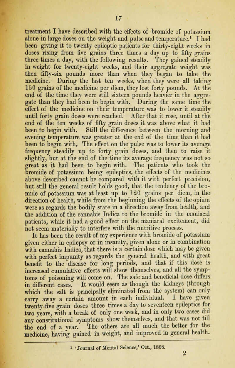 treatment I have described with, the effects of bromide of potassium alone in large doses on the weight and pulse and temperature.1 I had been giving it to twenty epileptic patients for thirty-eight weeks in doses rising from five grains three times a day up to fifty grains three times a day, with the following results. They gained steadily in weight for twenty-eight weeks, and their aggregate weight was then fifty-six pounds more than when they began to take the medicine. During the last ten weeks, when they were all taking 150 grains of the medicine per diem, they lost forty pounds. At the end of the time they were still sixteen pounds heavier in the aggre- gate than they had been to begin with. During the same time the effect of the medicine on their temperature was to lower it steadily until forty grain doses were reached. After that it rose, until at the end of the ten weeks of fifty grain doses it was above what it had been to begin with. Still the difference between the morning and evening temperature was greater at the end of the time than it had been to begin with. The effect on the pulse was to lower its average frequency steadily up to forty grain doses, and then to raise it slightly, but at the end of the time its average frequency was not so great as it had been to begin with. The patients who took the bromide of potassium being epileptics, the effects of the medicines above described cannot be compared with it with perfect precision, but still the general result holds good, that the tendency of the bro- mide of potassium was at least up to 120 grains per diem, in the direction of health, while from the beginning the effects of the opium were as regards the bodily state in a direction away from health, and the addition of the cannabis Indica to the bromide in the maniacal patients, while it had a good effect on the maniacal excitement, did not seem materially to interfere with the nutritive process. It has been the result of my experience with bromide of potassium given either in epilepsy or in insanity, given alone or in combination with cannabis Indica, that there is a certain dose which may be given with perfect impunity as regards the general health, and with great benefit to the disease for long periods, and that if this dose is increased cumulative effects will show themselves, and all the symp- toms of poisoning will come on. The safe and beneficial dose differs in different cases. It would seem as though the kidneys (through which the salt is principally eliminated from the system) can only carry away a certain amount in each individual. I have given twenty-five grain doses three times a day to seventeen epileptics for two years, with a break of only one week, and in only two cases did any constitutional symptoms show themselves, and that was not till the end of a year. The others are all much the better for the medicine, having gained in weight, and improved in general health. 1 ' Journal of Mental Science,' Oct., 1868.