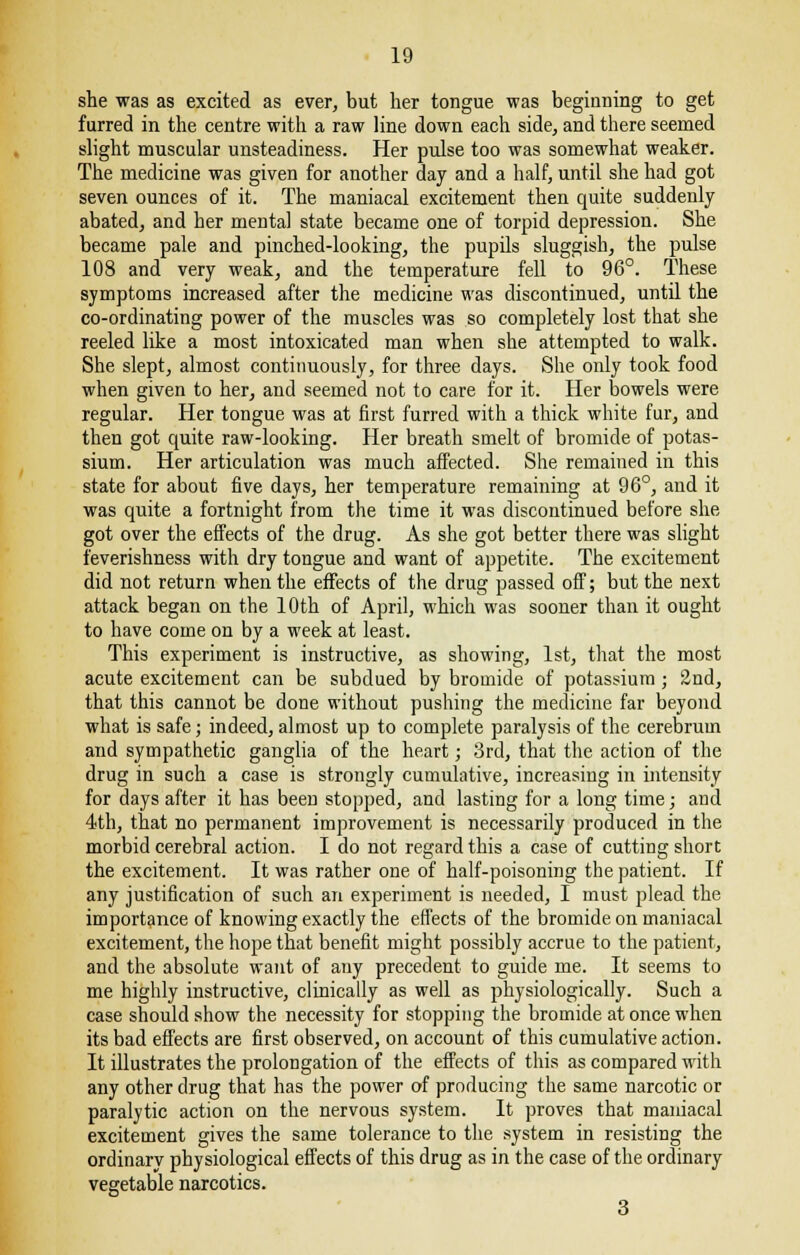 she was as excited as ever, but her tongue was beginning to get furred in the centre with a raw line down each side, and there seemed slight muscular unsteadiness. Her pulse too was somewhat weaker. The medicine was given for another day and a half, until she had got seven ounces of it. The maniacal excitement then quite suddenly abated, and her mental state became one of torpid depression. She became pale and pinched-looking, the pupils sluggish, the pulse 108 and very weak, and the temperature fell to 96°. These symptoms increased after the medicine was discontinued, until the co-ordinating power of the muscles was so completely lost that she reeled like a most intoxicated man when she attempted to walk. She slept, almost continuously, for three days. She only took food when given to her, and seemed not to care for it. Her bowels were regular. Her tongue was at first furred with a thick white fur, and then got quite raw-looking. Her breath smelt of bromide of potas- sium. Her articulation was much affected. She remained in this state for about five days, her temperature remaining at 96°, and it was quite a fortnight from the time it was discontinued before she got over the effects of the drug. As she got better there was slight feverishness with dry tongue and want of appetite. The excitement did not return when the effects of the drug passed off; but the next attack began on the 10th of April, which was sooner than it ought to have come on by a week at least. This experiment is instructive, as showing, 1st, that the most acute excitement can be. subdued by bromide of potassium ; 2nd, that this cannot be done without pushing the medicine far beyond what is safe; indeed, almost up to complete paralysis of the cerebrum and sympathetic ganglia of the heart; 3rd, that the action of the drug in such a case is strongly cumulative, increasing in intensity for days after it has been stopped, and lasting for a long time; and 4th, that no permanent improvement is necessarily produced in the morbid cerebral action. I do not regard this a case of cutting short the excitement. It was rather one of half-poisoning the patient. If any justification of such an experiment is needed, I must plead the importance of knowing exactly the effects of the bromide on maniacal excitement, the hope that benefit might possibly accrue to the patient, and the absolute want of any precedent to guide me. It seems to me highly instructive, clinically as well as physiologically. Such a case should show the necessity for stopping the bromide at once when its bad effects are first observed, on account of this cumulative action. It illustrates the prolongation of the effects of this as compared with any other drug that has the power of producing the same narcotic or paralytic action on the nervous system. It proves that maniacal excitement gives the same tolerance to the system in resisting the ordinary physiological effects of this drug as in the case of the ordinary vegetable narcotics. 3