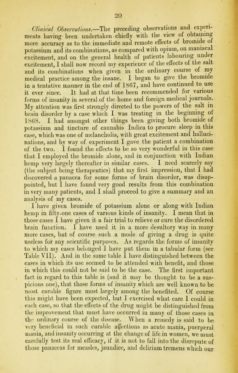 Clinical Observations.—The preceding observations and experi- ments having been undertaken chiefly with the view of obtaining more accuracy as to the immediate and remote effects of bromide of potassium and its combinations, as compared with opium, on maniacal excitement, and on the general health of patients labouring under excitement, I shall now record my experience of the effects of the salt and its combinations when given in the ordinary course of my medical practice among the insane. I began to give the bromide in a tentative manner in the end of 1867, and have continued to use it ever since. It had at that time been recommended for various forms of insanity in several of the home and foreign medical journals. My attention was first strongly directed to the powers of the salt in brain disorder by a case which I was treating in the beginning of 1868. I had amongst other things been giving both bromide of potassium and tincture of cannabis Indica to procure sleep in this case, which was one of melancholia, with great excitement and halluci- nations, and by way of experiment I gave the patient a combination of the two. I found the effects to be so very wonderful in this case that I employed the bromide alone, and in conjunction with Indian hemp very largely thereafter in similar cases. I need scarcely say (the subject being therapeutics) that my first impression, that I had discovered a panacea for some forms of brain disorder, was disap- pointed, but I have found very good results from this combination in very many patients, and I shall proceed to give a summary and an analysis of my cases. I have given bromide of potassium alone or along with Indian hemp in fifty-one cases of various kinds of insanity. I mean that in those cases I have given it a fair trial to relieve or cure the disordered brain function. I have used it in a more desultory way in many more cases, but of course sucli a mode of giving a drug is quite useless for any scientific purposes. As regards the forms of insanity to which my cases belonged I have put them in a tabular form (see Table VII). And in the same table I have distinguished between the cases in which its use seemed to be attended with benefit, and those in which this could not be said to be the case. The first important fact in regard to this table is (and it may be thought to be a sus- picious one), that those forms of insanity which are well known to be most curable figure most largely among the benefited. Of course this might have been expected, but I exercised what care I could in each case, so that the. effects of the drug might be distinguished from the improvement that must have occurred in many of those cases in the ordinary course of the disease. When a remedy is said to be very beneficial in such curable affections as acute mania, puerperal mania, and insanity occurring at the change of life in women, we must carefully test its real efficacy, if it is not to fall into the disrepute of those panaceas for measles, jaundice, and delirium tremens which our