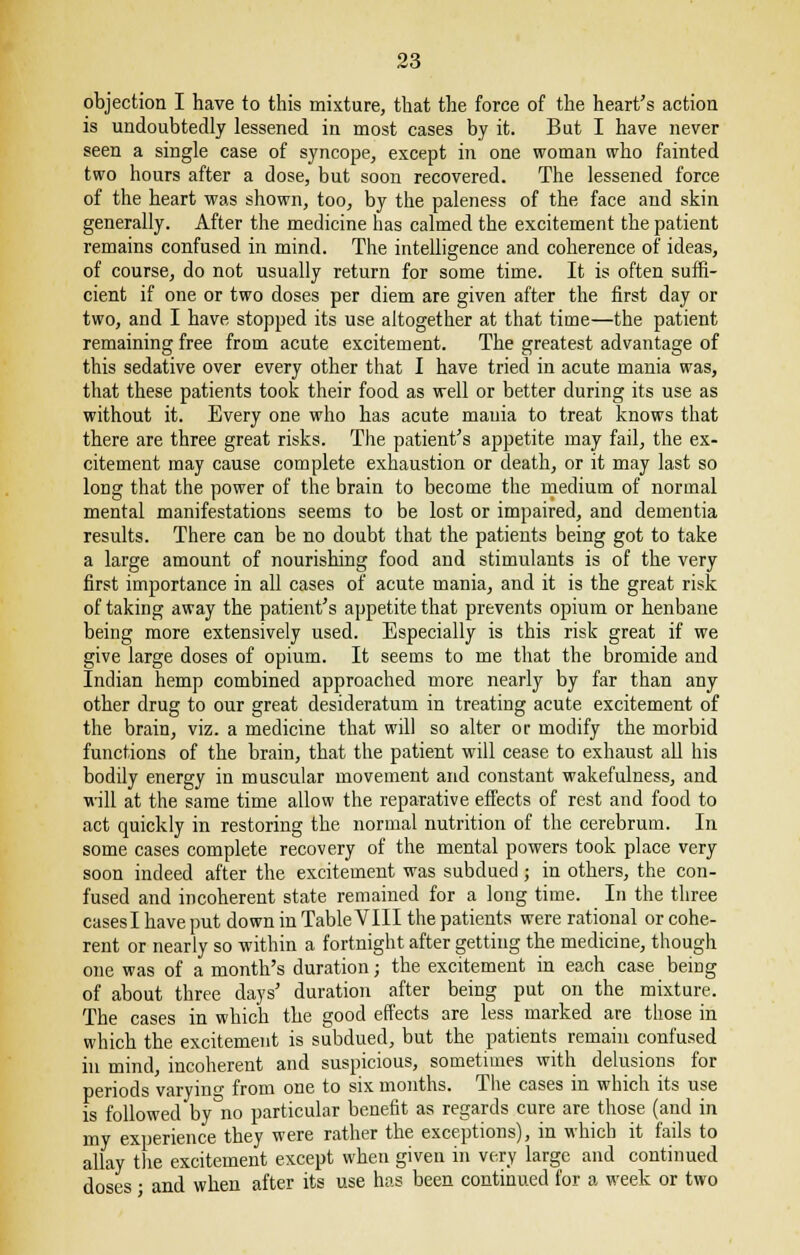 objection I have to this mixture, that the force of the heart's action is undoubtedly lessened in most cases by it. But I have never seen a single case of syncope, except in one woman who fainted two hours after a dose, but soon recovered. The lessened force of the heart was shown, too, by the paleness of the face and skin generally. After the medicine has calmed the excitement the patient remains confused in mind. The intelligence and coherence of ideas, of course, do not usually return for some time. It is often suffi- cient if one or two doses per diem are given after the first day or two, and I have stopped its use altogether at that time—the patient remaining free from acute excitement. The greatest advantage of this sedative over every other that I have tried in acute mania was, that these patients took their food as well or better during its use as without it. Every one who has acute mania to treat knows that there are three great risks. The patient's appetite may fail, the ex- citement may cause complete exhaustion or death, or it may last so long that the power of the brain to become the medium of normal mental manifestations seems to be lost or impaired, and dementia results. There can be no doubt that the patients being got to take a large amount of nourishing food and stimulants is of the very first importance in all cases of acute mania, and it is the great risk of taking away the patient's appetite that prevents opium or henbane being more extensively used. Especially is this risk great if we give large doses of opium. It seems to me that the bromide and Indian hemp combined approached more nearly by far than any other drug to our great desideratum in treating acute excitement of the brain, viz. a medicine that will so alter or modify the morbid functions of the brain, that the patient will cease to exhaust all his bodily energy in muscular movement and constant wakefulness, and will at the same time allow the reparative effects of rest and food to act quickly in restoring the normal nutrition of the cerebrum. In some cases complete recovery of the mental powers took place very soon indeed after the excitement was subdued; in others, the con- fused and incoherent state remained for a long time. In the three casesl have put down in Table VIII the patients were rational or cohe- rent or nearly so within a fortnight after getting the medicine, though one was of a month's duration; the excitement in each case being of about three days' duration after being put on the mixture. The cases in which the good effects are less marked are those in which the excitement is subdued, but the patients remain confused in mind, incoherent and suspicious, sometimes with delusions for periods varying from one to six months. The cases in which its use is followed by no particular benefit as regards cure are those (and in my experience they were rather the exceptions), in which it fails to allay the excitement except when given in very large and continued doses • and when after its use has been continued for a week or two