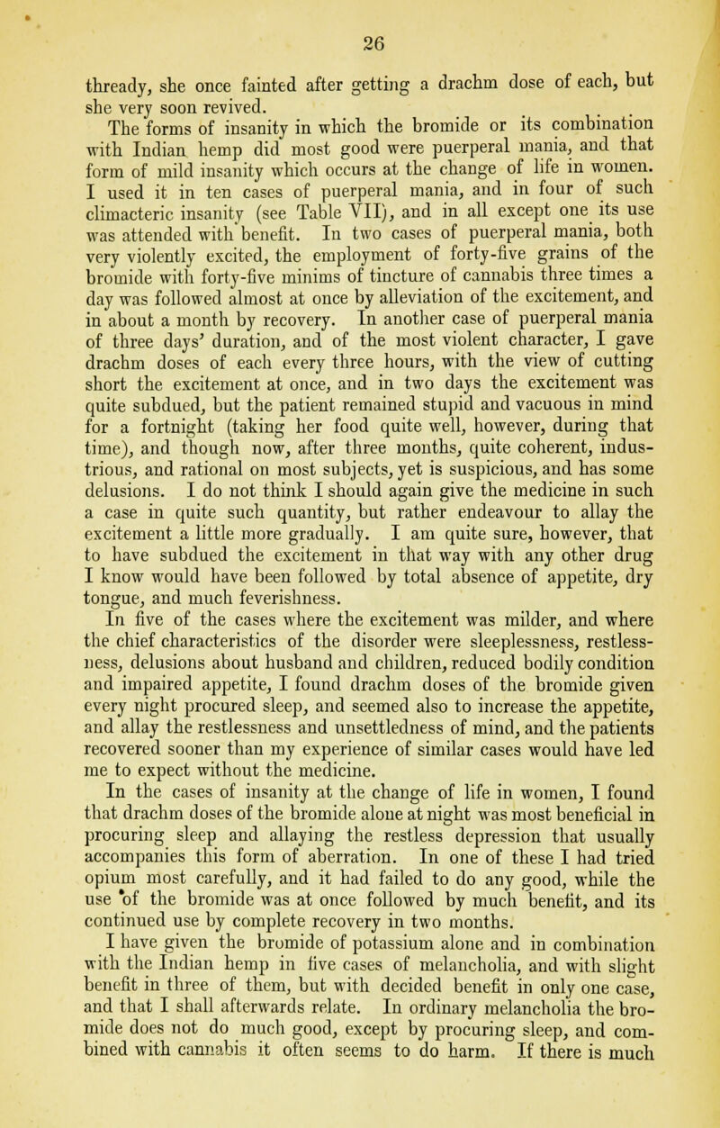 thready, she once fainted after getting a drachm dose of each, but she very soon revived. The forms of insanity in which the bromide or its combination with Indian hemp did most good were puerperal mania, and that form of mild insanity which occurs at the change of life in women. I used it in ten cases of puerperal mania, and in four of such climacteric insanity (see Table VII), and in all except one its use was attended with'benefit. In two cases of puerperal mania, both very violently excited, the employment of forty-five grains of the bromide with forty-five minims of tincture of cannabis three times a day was followed almost at once by alleviation of the excitement, and in about a month by recovery. In another case of puerperal mania of three days' duration, and of the most violent character, I gave drachm doses of each every three hours, with the view of cutting short the excitement at once, and in two days the excitement was quite subdued, but the patient remained stupid and vacuous in mind for a fortnight (taking her food quite well, however, during that time), and though now, after three months, quite coherent, indus- trious, and rational on most subjects, yet is suspicious, and has some delusions. I do not think I should again give the medicine in such a case in quite such quantity, but rather endeavour to allay the excitement a little more gradually. I am quite sure, however, that to have subdued the excitement in that way with any other drug I know would have been followed by total absence of appetite, dry tongue, and much feverishness. In five of the cases where the excitement was milder, and where the chief characteristics of the disorder were sleeplessness, restless- ness, delusions about husband and children, reduced bodily condition and impaired appetite, I found drachm doses of the bromide given every night procured sleep, and seemed also to increase the appetite, and allay the restlessness and unsettleclness of mind, and the patients recovered sooner than my experience of similar cases would have led me to expect without the medicine. In the cases of insanity at the change of life in women, I found that drachm doses of the bromide alone at night was most beneficial in procuring sleep and allaying the restless depression that usually accompanies this form of aberration. In one of these I had tried opium most carefully, and it had failed to do any good, while the use of the bromide was at once followed by much benefit, and its continued use by complete recovery in two months. I have given the bromide of potassium alone and in combination with the Indian hemp in five cases of melancholia, and with slight benefit in three of them, but with decided benefit in only one case, and that I shall afterwards relate. In ordinary melancholia the bro- mide does not do much good, except by procuring sleep, and com- bined with cannabis it often seems to do harm. If there is much