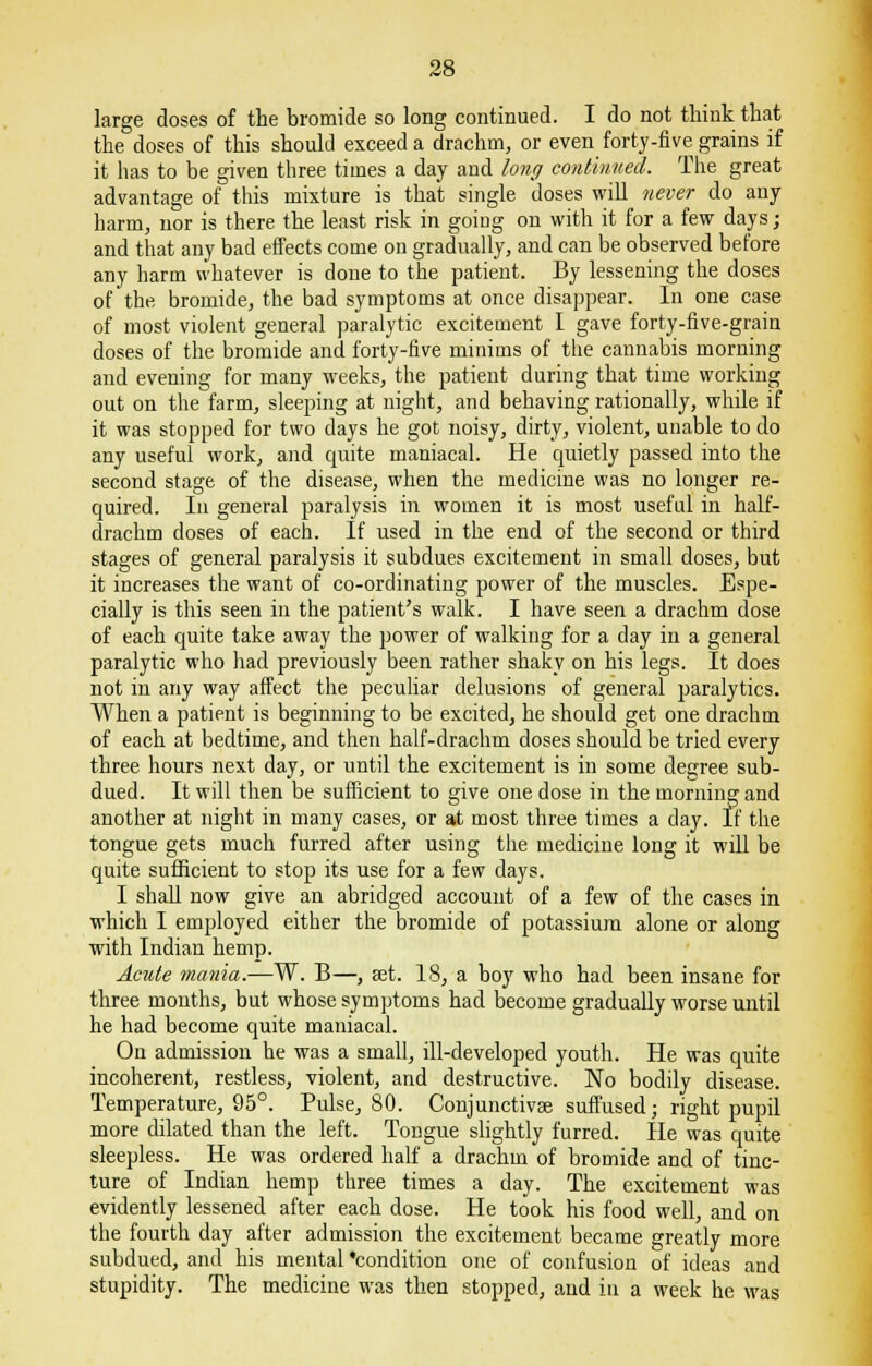 large doses of the bromide so long continued. I do not think that the doses of this should exceed a drachm, or even forty-five grains if it has to be given three times a day and long continued. The great advantage of this mixture is that single doses will never do any harm, nor is there the least risk in goiug on with it for a few days; and that any bad effects come on gradually, and can be observed before any harm whatever is done to the patient. By lessening the doses of the bromide, the bad symptoms at once disappear. In one case of most violent general paralytic excitement I gave forty-five-grain doses of the bromide and forty-five minims of the cannabis morning and evening for many weeks, the patient during that time working out on the farm, sleeping at night, and behaving rationally, while if it was stopped for two days he got noisy, dirty, violent, unable to do any useful work, and quite maniacal. He quietly passed into the second stage of the disease, when the medicine was no longer re- quired. In general paralysis in women it is most useful in half- drachm doses of each. If used in the end of the second or third stages of general paralysis it subdues excitement in small doses, but it increases the want of co-ordinating power of the muscles. Espe- cially is this seen in the patient's walk. I have seen a drachm dose of each quite take away the power of walking for a day in a general paralytic who had previously been rather shaky on his legs. It does not in any way affect the peculiar delusions of general paralytics. When a patient is beginning to be excited, he should get one drachm of each at bedtime, and then half-drachm doses should be tried every three hours next day, or until the excitement is in some degree sub- dued. It will then be sufficient to give one dose in the morning and another at night in many cases, or at most three times a day. If the tongue gets much furred after using the medicine long it will be quite sufficient to stop its use for a few days. I shall now give an abridged account of a few of the cases in which I employed either the bromide of potassium alone or along with Indian hemp. Acute mania.—W. B—, Bet. 18, a boy who had been insane for three months, but whose symptoms had become gradually worse until he had become quite maniacal. On admission he was a small, ill-developed youth. He was quite incoherent, restless, violent, and destructive. No bodily disease. Temperature, 95°. Pulse, 80. Conjunctivae suffused; right pupil more dilated than the left. Tongue slightly furred. He was quite sleepless. He was ordered half a drachm of bromide and of tinc- ture of Indian hemp three times a day. The excitement was evidently lessened after each dose. He took his food well, and on the fourth day after admission the excitement became greatly more subdued, and his mental'condition one of confusion of ideas and stupidity. The medicine was then stopped, and in a week he was