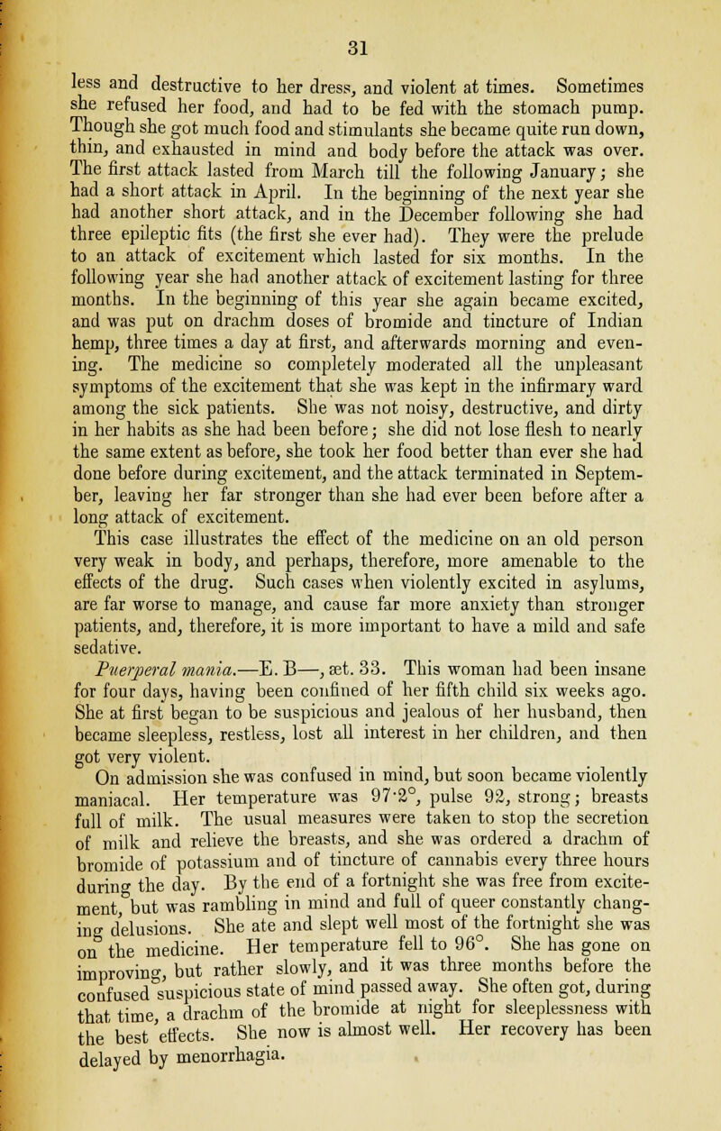 less and destructive to her dress, and violent at times. Sometimes she refused her food, and had to be fed with the stomach pump. Though she got much food and stimulants she became quite run down, thin, and exhausted in mind and body before the attack was over. The first attack lasted from March till the following January; she had a short attack in April. In the beginning of the next year she had another short attack, and in the December following she had three epileptic fits (the first she ever had). They were the prelude to an attack of excitement which lasted for six months. In the following year she had another attack of excitement lasting for three months. In the beginning of this year she again became excited, and was put on drachm doses of bromide and tincture of Indian hemp, three times a day at first, and afterwards morning and even- ing. The medicine so completely moderated all the unpleasant symptoms of the excitement that she was kept in the infirmary ward among the sick patients. She was not noisy, destructive, and dirty in her habits as she had been before; she did not lose flesh to nearly the same extent as before, she took her food better than ever she had done before during excitement, and the attack terminated in Septem- ber, leaving her far stronger than she had ever been before after a long attack of excitement. This case illustrates the effect of the medicine on an old person very weak in body, and perhaps, therefore, more amenable to the effects of the drug. Such cases when violently excited in asylums, are far worse to manage, and cause far more anxiety than stronger patients, and, therefore, it is more important to have a mild and safe sedative. Puerperal mania.—E. B—, set. 33. This woman had been insane for four days, having been confined of her fifth child six weeks ago. She at first began to be suspicious and jealous of her husband, then became sleepless, restless, lost all interest in her children, and then got very violent. On admission she was confused in mind, but soon became violently maniacal. Her temperature was 972°, pulse 92, strong; breasts full of milk. The usual measures were taken to stop the secretion of milk and relieve the breasts, and she was ordered a drachm of bromide of potassium and of tincture of cannabis every three hours during the day. By the end of a fortnight she was free from excite- ment but was rambling in mind and full of queer constantly chang- ing delusions. She ate and slept well most of the fortnight she was on the medicine. Her temperature fell to 96°. She has gone on improving, but rather slowly, and it was three months before the confused suspicious state of mind passed away. She often got, during that time, a drachm of the bromide at night for sleeplessness with the best 'effects. She now is almost well. Her recovery has been delayed by menorrhagia.