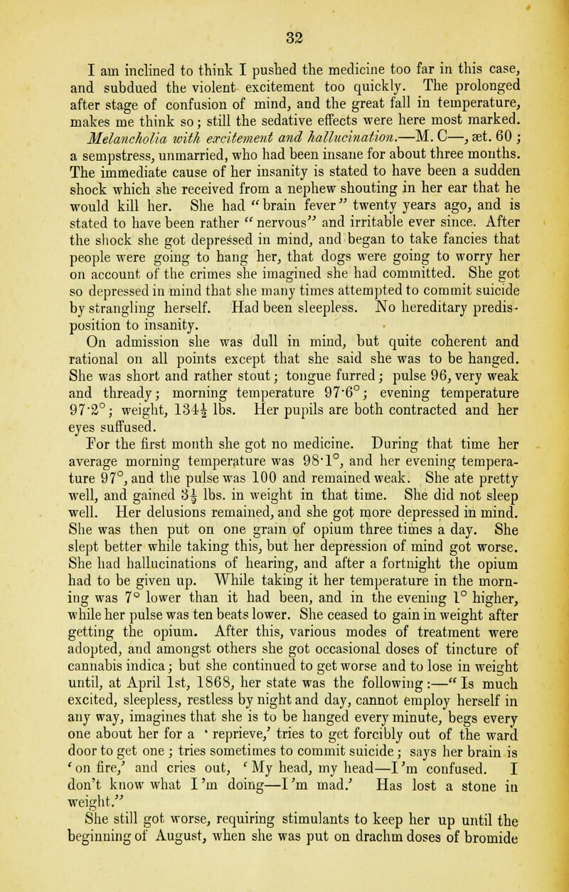 I am inclined to think I pushed the medicine too far in this case, and subdued the violent excitement too quickly. The prolonged after stage of confusion of mind, and the great fall in temperature, makes me think so; still the sedative effects were here most marked. Melancholia with excitement and hallucination.—M. C—, set. 60 ; a sempstress, unmarried, who had been insane for about three months. The immediate cause of her insanity is stated to have been a sudden shock which she received from a nephew shouting in her ear that he would kill her. She had  brain fever twenty years ago, and is stated to have been rather  nervous and irritable ever since. After the shock she got depressed in mind, and began to take fancies that people were going to hang her, that dogs were going to worry her on account of the crimes she imagined she had committed. She got so depressed in mind that she many times attempted to commit suicide by strangling herself. Had been sleepless. No hereditary predis- position to insanity. On admission she was dull in mind, but quite coherent and rational on all points except that she said she was to be hanged. She was short and rather stout; tongue furred; pulse 96, very weak and thready; morning temperature 976°; evening temperature 97-2°; weight, 1344 15s- Her pupils are both contracted and her eyes suffused. For the first month she got no medicine. During that time her average morning temperature was 98,1°, and her evening tempera- ture 97°, and the pulse was 100 and remained weak. She ate pretty well, and gained 3| lbs. in weight in that time. She did not sleep well. Her delusions remained, and she got more depressed in mind. She was then put on one grain of opium three times a day. She slept better while taking this, but her depression of mind got worse. She had hallucinations of hearing, and after a fortnight the opium had to be given up. While taking it her temperature in the morn- ing was 7° lower than it had been, and in the evening 1° higher, while her pulse was ten beats lower. She ceased to gain in weight after getting the opium. After this, various modes of treatment were adopted, and amongst others she got occasional doses of tincture of cannabis indica; but she continued to get worse and to lose in weight until, at April 1st, 1868, her state was the following:— Is much excited, sleepless, restless by night and day, cannot employ herself in any way, imagines that she is to be hanged every minute, begs every one about her for a ' reprieve/ tries to get forcibly out of the ward door to get one; tries sometimes to commit suicide; says her brain is 'on fire,' and cries out, * My head, my head—I'm confused. I don't know what I'm doing—I'm mad.' Has lost a stone in weight. She still got worse, requiring stimulants to keep her up until the beginning of August, when she was put on drachm doses of bromide