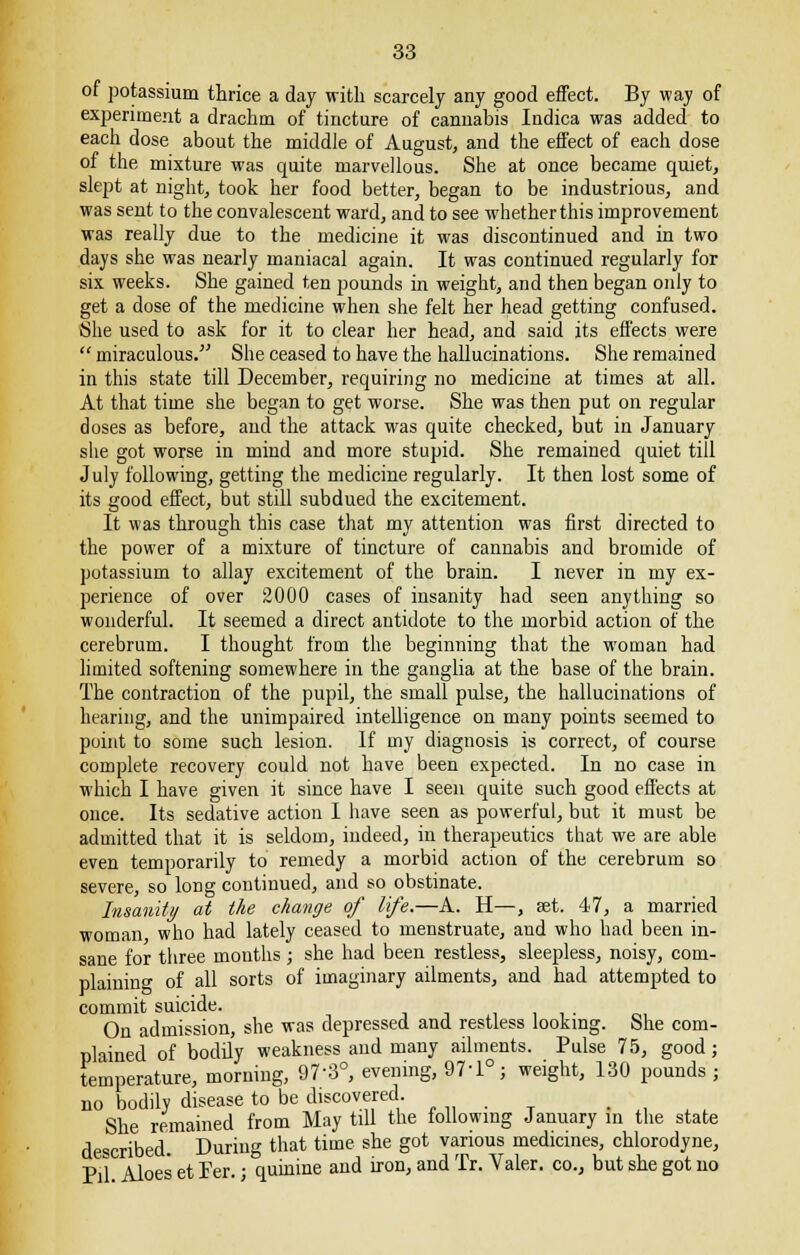 of potassium thrice a day with scarcely any good effect. By way of experiment a drachm of tincture of cannabis Indica was added to each dose about the middle of August, and the effect of each dose of the mixture was quite marvellous. She at once became quiet, slept at night, took her food better, began to be industrious, and was sent to the convalescent ward, and to see whether this improvement was really due to the medicine it was discontinued and in two days she was nearly maniacal again. It was continued regularly for six weeks. She gained ten pounds in weight, and then began only to get a dose of the medicine when she felt her head getting confused. She used to ask for it to clear her head, and said its effects were  miraculous. She ceased to have the hallucinations. She remained in this state till December, requiring no medicine at times at all. At that time she began to get worse. She was then put on regular doses as before, and the attack was quite checked, but in January she got worse in mind and more stupid. She remained quiet till July following, getting the medicine regularly. It then lost some of its good effect, but still subdued the excitement. It was through this case that my attention was first directed to the power of a mixture of tincture of cannabis and bromide of potassium to allay excitement of the brain. I never in my ex- perience of over 2000 cases of insanity had seen anything so wonderful. It seemed a direct antidote to the morbid action of the cerebrum. I thought from the beginning that the woman had limited softening somewhere in the ganglia at the base of the brain. The contraction of the pupil, the small pulse, the hallucinations of hearing, and the unimpaired intelligence on many points seemed to point to some such lesion. If my diagnosis is correct, of course complete recovery could not have been expected. In no case in which I have given it since have I seen quite such good effects at once. Its sedative action I have seen as powerful, but it must be admitted that it is seldom, indeed, in therapeutics that we are able even temporarily to remedy a morbid action of the cerebrum so severe, so long continued, and so obstinate. Insanity at the change of life.—A. H—, set. 47, a married woman who had lately ceased to menstruate, and who had been in- sane for three months ; she had been restless, sleepless, noisy, com- plaining of all sorts of imaginary ailments, and had attempted to commit suicide. , On admission, she was depressed and restless looking. She com- plained of bodily weakness and many ailments. Pulse 75, good; temperature, morning, 97-3°, evening, 97-1°; weight, 130 pounds ; no bodily disease to be discovered She remained from May till the following January in the state described During that time she got various medicines, chlorodyne, Pil Aloes et Fer. j quinine and iron, and Tr. Yaler. co., but she got no