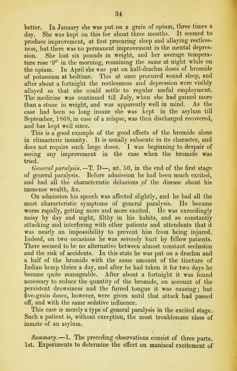 better. In January she was put on a grain of opium, three times a day. She was kept on this for about three months. It seemed to produce improvement,, at first procuring sleep and allaying restless- ness, but there was no permanent improvement in the mental depres- sion. She lost six pounds in weight, and her average tempera- ture rose -9° in the morning, remaining the same at night while on the opium. In April she was put on half-drachm doses of bromide of potassium at bedtime. This at once procured sound sleep, and after about a fortnight the restlessness and depression were visibly allayed so that she could settle to regular useful employment. The medicine was continued till July, when she had gained more than a stone in weight, and was apparently well in mind. As the case had been so long insane she was kept in the asylum till September, 1868, in case of a relapse, was then discharged recovered, and has kept well since. This is a good example of the good effects of the bromide alone in climacteric insanity. It is usually subacute in its character, and does not require such large doses. I was beginning to despair of seeing any improvement in the case when the bromide was tried. General paralysis.—-T. D—, set. 50, in the end of the first stage of general paralysis. Before admission he had been much excited, and had all the characteristic delusions of the disease about his immense wealth, &c. On admission his speech was affected slightly, and he had all the most characteristic symptoms of general paralysis. He became worse rapidly, getting more and more excited. He was exceedingly noisy by day and night, filthy in his habits, and so constantly attacking and interfering with other patients and attendants that it was nearly an impossibility to prevent him from being injured. Indeed, on two occasions he was severely hurt by fellow patients. There seemed to be no alternative between almost constant seclusion and the risk of accidents. In this state he was put on a drachm and a half of the bromide with the same amount of the tincture of Indian hemp thrice a day, and after he had taken it for two days he became quite manageable. After about a fortnight it was found necessary to reduce the quantity of the bromide, on account of the persistent drowsiness and the furred tongue it was causing; but five-grain doses, however, were given until that attack had passed off, and with the same sedative influence. This case is merely a type of general paralysis in the excited stage. Such a patient is, without exception, the most troublesome class of inmate of an asylum. Summary.—1. The preceding observations consist of three parts. 1st. Experiments to determine the effect on maniacal excitement of