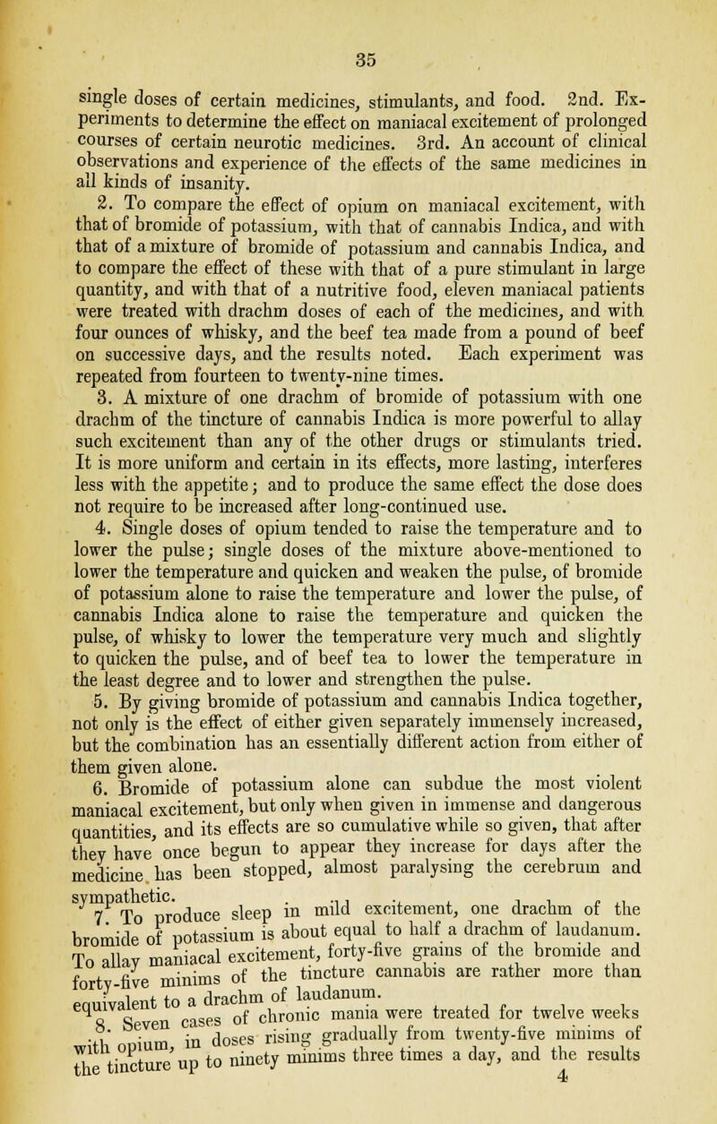 single closes of certain medicines, stimulants, and food. 2nd. Ex- periments to determine the effect on maniacal excitement of prolonged courses of certain neurotic medicines. 3rd. An account of clinical observations and experience of the effects of the same medicines in all kinds of insanity. 2. To compare the effect of opium on maniacal excitement, with that of bromide of potassium, with that of cannabis Indica, and with that of a mixture of bromide of potassium and cannabis Indica, and to compare the effect of these with that of a pure stimulant in large quantity, and with that of a nutritive food, eleven maniacal patients were treated with drachm doses of each of the medicines, and with four ounces of whisky, and the beef tea made from a pound of beef on successive days, and the results noted. Each experiment was repeated from fourteen to twenty-nine times. 3. A mixture of one drachm of bromide of potassium with one drachm of the tincture of cannabis Indica is more powerful to allay such excitement than any of the other drugs or stimulants tried. It is more uniform and certain in its effects, more lasting, interferes less with the appetite; and to produce the same effect the dose does not require to be increased after long-continued use. 4. Single doses of opium tended to raise the temperature and to lower the pulse; single doses of the mixture above-mentioned to lower the temperature and quicken and weaken the pulse, of bromide of potassium alone to raise the temperature and lower the pulse, of cannabis Indica alone to raise the temperature and quicken the pulse, of whisky to lower the temperature very much and slightly to quicken the pulse, and of beef tea to lower the temperature in the least degree and to lower and strengthen the pulse. 5. By giving bromide of potassium and cannabis Indica together, not only is the effect of either given separately immensely increased, but the combination has an essentially different action from either of them given alone. 6. Bromide of potassium alone can subdue the most violent maniacal excitement, but only when given in immense and dangerous quantities and its effects are so cumulative while so given, that after they have' once begun to appear they increase for days after the medicine has been stopped, almost paralysing the cerebrum and 7 To produce sleep in mild excitement, one drachm of the bromide of potassium is about equal to half a drachm of laudanum. To allav maniacal excitement, forty-five grams of the bromide and fortv five minims of the tincture cannabis are rather more than equivalent to a drachm of laudanum. ,.,,., . aS ven cases of chronic mama were treated for twelve weeks ■i ' in doses rising gradually from twenty-five minims of tit tincture up to ninety minims three times a day, and the results