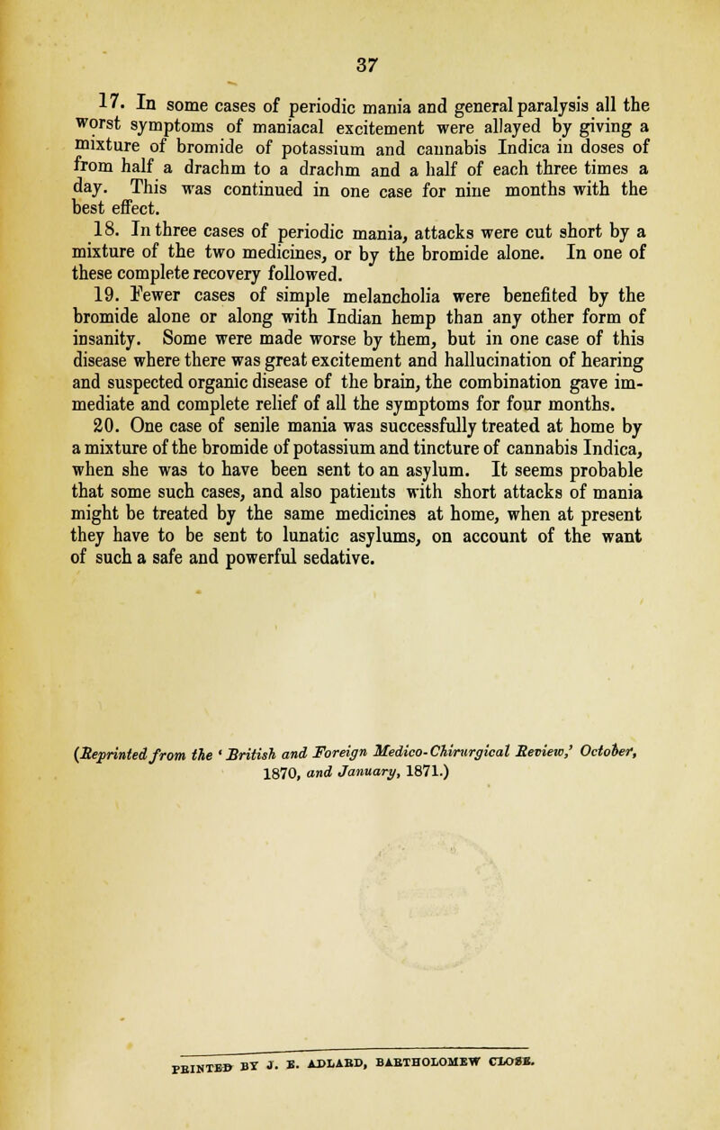 17. In some cases of periodic mania and general paralysis all the worst symptoms of maniacal excitement were allayed by giving a mixture of bromide of potassium and cannabis Indica in doses of from half a drachm to a drachm and a half of each three times a day. This was continued in one case for nine months with the best effect. 18. In three cases of periodic mania, attacks were cut short by a mixture of the two medicines, or by the bromide alone. In one of these complete recovery followed. 19. Fewer cases of simple melancholia were benefited by the bromide alone or along with Indian hemp than any other form of insanity. Some were made worse by them, but in one case of this disease where there was great excitement and hallucination of hearing and suspected organic disease of the brain, the combination gave im- mediate and complete relief of all the symptoms for four months. 20. One case of senile mania was successfully treated at home by a mixture of the bromide of potassium and tincture of cannabis Indica, when she was to have been sent to an asylum. It seems probable that some such cases, and also patients with short attacks of mania might be treated by the same medicines at home, when at present they have to be sent to lunatic asylums, on account of the want of such a safe and powerful sedative. (Reprintedfrom the 'British and Foreign Medico-Chirurgical Review,' October, 1870. and January, 1871.1 1870, and January, 1871.) PBINTE» BY 1. B- APLABD, BABIHOLOMEW CXO»B.