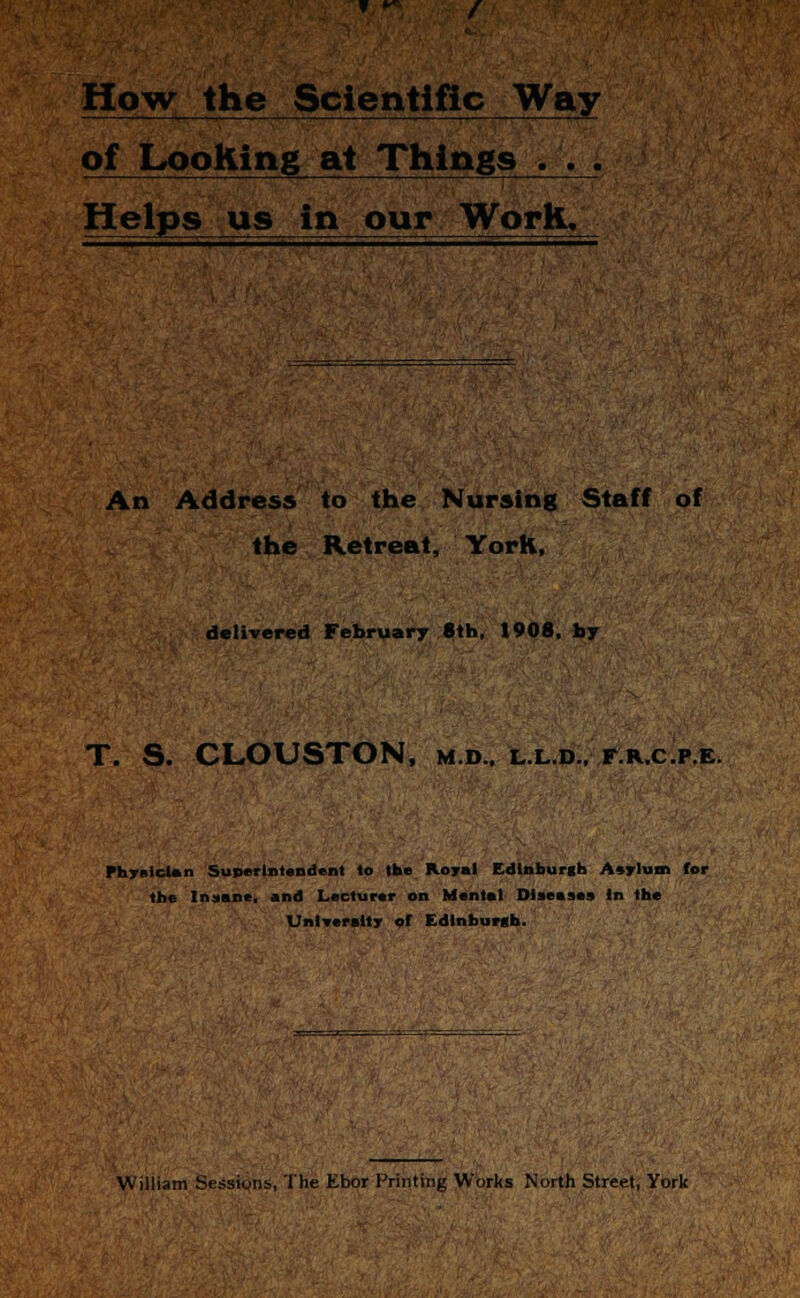 How the Scientific Way of Looking at Things . . . Helps us in our Work. An Address to the Nursing Staff of the Retreat, York, delivered February 8th, 1908. by T. S. CLOUSTON, m.d., l.l.d.. f.k.c.p.e. Physician Superintendent to the Royal Edinburgh Asylum for the Insane, and Lecturer on Mental Diseases in the University of Edinburgh.