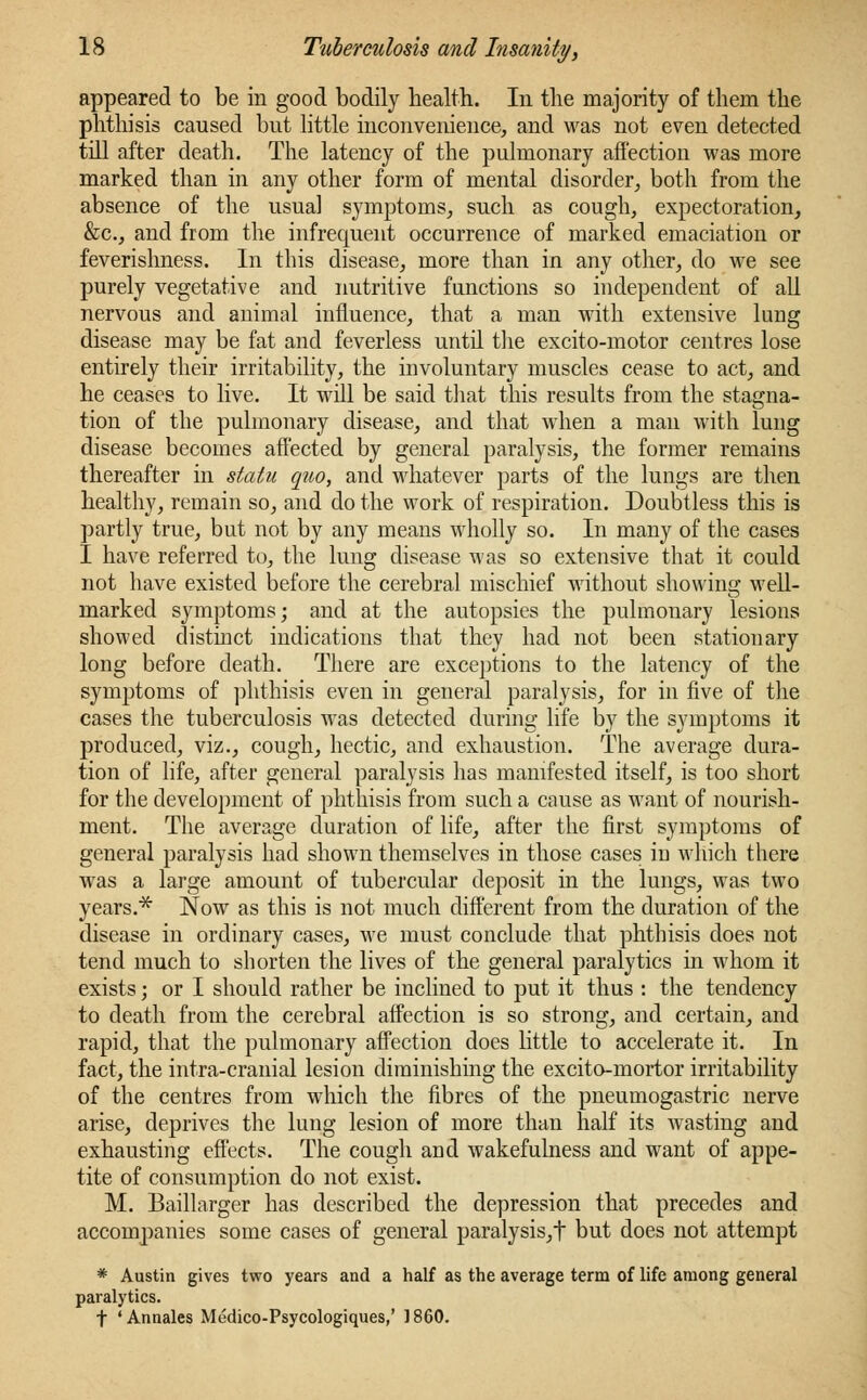 appeared to be in good bodily health. In the majority of them the phthisis caused but little inconvenience, and was not even detected till after death. The latency of the pulmonary affection was more marked than in any other form of mental disorder, both from the absence of the usual symptoms, such as cough, expectoration, &c, and from the infrequent occurrence of marked emaciation or feverishness. In this disease, more than in any other, do we see purely vegetative and nutritive functions so independent of all nervous and animal influence, that a man with extensive lung disease may be fat and feverless until the excito-motor centres lose entirely their irritability, the involuntary muscles cease to act, and he ceases to live. It will be said that this results from the stagna- tion of the pulmonary disease, and that when a man with lung disease becomes affected by general paralysis, the former remains thereafter in statu quo, and whatever parts of the lungs are then healthy, remain so, and do the work of respiration. Doubtless this is partly true, but not by any means wholly so. In many of the cases I have referred to, the lung disease was so extensive that it could not have existed before the cerebral mischief without showing well- marked symptoms; and at the autopsies the pulmonary lesions showed distinct indications that they had not been stationary long before death. There are exceptions to the latency of the symptoms of phthisis even in general paralysis, for in five of the cases the tuberculosis was detected during life by the symptoms it produced, viz., cough, hectic, and exhaustion. The average dura- tion of life, after general paralysis has manifested itself, is too short for the development of phthisis from such a cause as want of nourish- ment. The average duration of life, after the first symptoms of general paralysis had shown themselves in those cases in which there was a large amount of tubercular deposit in the lungs, was two years.* Now as this is not much different from the duration of the disease in ordinary cases, we must conclude that phthisis does not tend much to shorten the lives of the general paralytics in whom it exists; or I should rather be inclined to put it thus : the tendency to death from the cerebral affection is so strong, and certain, and rapid, that the pulmonary affection does little to accelerate it. In fact, the intra-cranial lesion diminishing the excito-mortor irritability of the centres from which the fibres of the pneumogastric nerve arise, deprives the lung lesion of more than half its wasting and exhausting effects. The cough and wakefulness and want of appe- tite of consumption do not exist. M. Baillarger has described the depression that precedes and accompanies some cases of general paralysis, t but does not attempt * Austin gives two years and a half as the average term of life among general paralytics. t 'Annales Medico-Psycologiques,' I860.