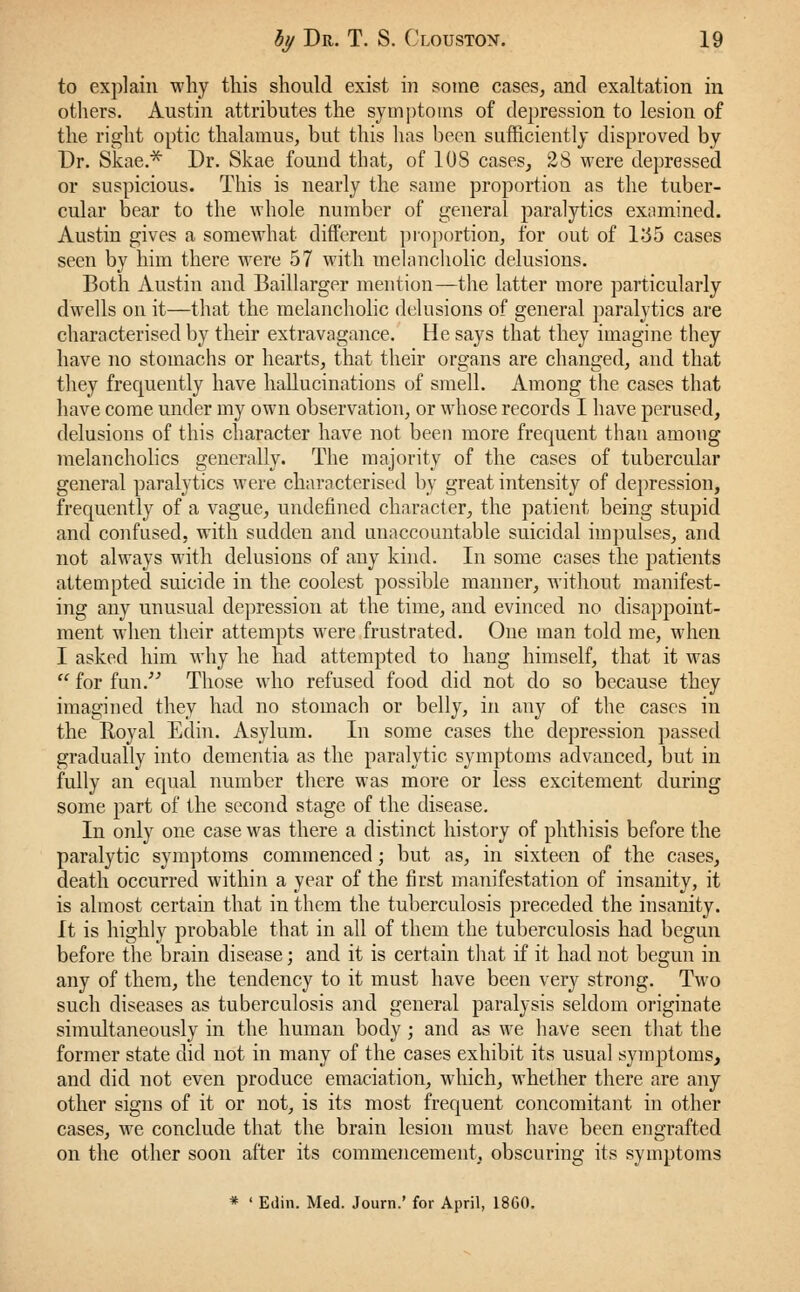 to explain why this should exist in some cases, and exaltation in others. Austin attributes the symptoms of depression to lesion of the right optic thalamus, but this has been sufficiently disproved by Dr. Skae.* Dr. Skae found that, of 10S cases, 28 were depressed or suspicious. This is nearly the same proportion as the tuber- cular bear to the whole number of general paralytics examined. Austin gives a somewhat different proportion, for out of L35 cases seen by him there were 57 with melancholic delusions. Both Austin and Baillarger mention—the latter more particularly dwells on it—that the melancholic delusions of general paralytics are characterised by their extravagance. He says that they imagine they have no stomachs or hearts, that their organs are changed, and that they frequently have hallucinations of smell. Among the cases that have come under my own observation, or whose records I have perused, delusions of this character have not been more frequent than among melancholies generally. The majority of the cases of tubercular general paralytics were characterised by great intensity of depression, frequently of a vague, undefined character, the patient being stupid and confused, with sudden and unaccountable suicidal impulses, and not always with delusions of any kind. In some cases the patients attempted suicide in the coolest possible manner, without manifest- ing any unusual depression at the time, and evinced no disappoint- ment when their attempts were frustrated. One man told me, when I asked him why he had attempted to hang himself, that it was for fun/'' Those who refused food did not do so because they imagined they had no stomach or belly, in any of the cases in the Royal Eclin. Asylum. In some cases the depression passed gradually into dementia as the paralytic symptoms advanced, but in fully an equal number there was more or less excitement during some part of the second stage of the disease. In only one case was there a distinct history of phthisis before the paralytic symptoms commenced; but as, in sixteen of the cases, death occurred within a year of the first manifestation of insanity, it is almost certain that in them the tuberculosis preceded the insanity. It is highly probable that in all of them the tuberculosis had begun before the brain disease; and it is certain that if it had not begun in any of them, the tendency to it must have been very strong. Two such diseases as tuberculosis and general paralysis seldom originate simultaneously in the human body; and as we have seen that the former state did not in many of the cases exhibit its usual symptoms, and did not even produce emaciation, which, whether there are any other signs of it or not, is its most frequent concomitant in other cases, we conclude that the brain lesion must have been engrafted on the other soon after its commencement, obscuring its symptoms * ' Edin. Med. Journ.' for April, 18G0.