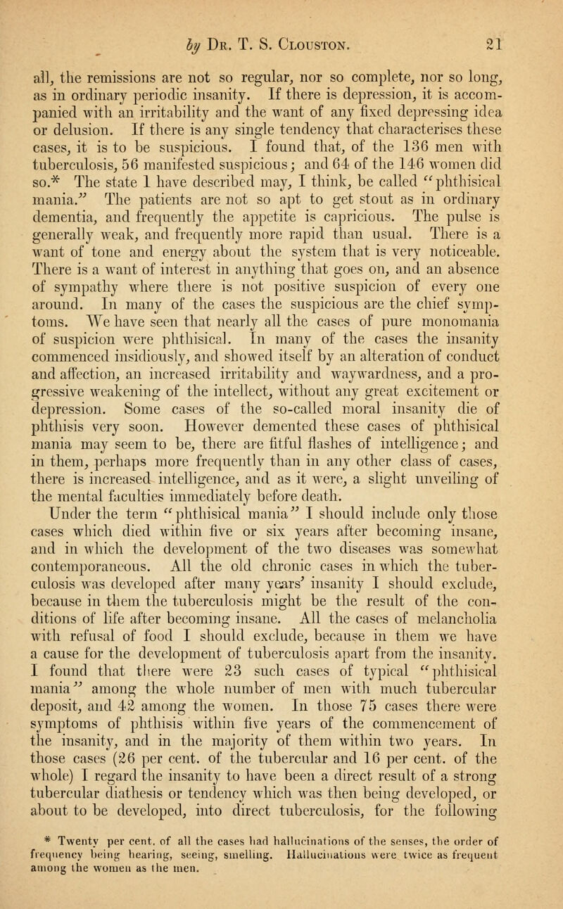 all, the remissions are not so regular, nor so complete, nor so long, as in ordinary periodic insanity. If there is depression, it is accom- panied with an irritability and the want of any fixed depressing idea or delusion. If there is any single tendency that characterises these cases, it is to be suspicious. I found that, of the 136 men with tuberculosis, 56 manifested suspicious; and 64 of the 146 women did so.* The state 1 have described may, I think, be called  phthisical mania. The patients are not so apt to get stout as in ordinary dementia, and frequently the appetite is capricious. The pulse is generally weak, and frequently more rapid than usual. There is a want of tone and energy about the system that is very noticeable. There is a want of interest in anything that goes on, and an absence of sympathy where there is not positive suspicion of every one around. In many of the cases the suspicious are the chief symp- toms. We have seen that nearly all the cases of pure monomania of suspicion were phthisical. In many of the cases the insanity commenced insidiously, and showed itself by an alteration of conduct and affection, an increased irritability and waywardness, and a pro- gressive weakening of the intellect, without any great excitement or depression. Some cases of the so-called moral insanity die of phthisis very soon. However demented these cases of phthisical mania may seem to be, there are fitful flashes of intelligence; and in them, perhaps more frequently than in any other class of cases, there is increased intelligence, and as it were, a slight unveiling of the mental faculties immediately before death. Under the term phthisical mania I should include only those cases which died within five or six years after becoming insane, and in which the development of the two diseases was somewhat contemporaneous. All the old chronic cases in which the tuber- culosis was developed after many years' insanity I should exclude, because in them the tuberculosis might be the result of the con- ditions of life after becoming insane. All the cases of melancholia with refusal of food I should exclude, because in them we have a cause for the development of tuberculosis apart from the insanity. I found that there were 23 such cases of typical phthisical mania among the whole number of men with much tubercular deposit, and 42 among the women. In those 75 cases there were symptoms of phthisis within five years of the commencement of the insanity, and in the majority of them within two years. In those cases (26 per cent, of the tubercular and 16 per cent, of the whole) I regard the insanity to have been a direct result of a strong tubercular diathesis or tendency which was then being developed, or about to be developed, into direct tuberculosis, for the following * Twenty per cent, of all the cases liad hallucinations of the senses, the order of frequency being hearing, seeing, smelling. Hallucinations were twice as frequent among the women as the men.