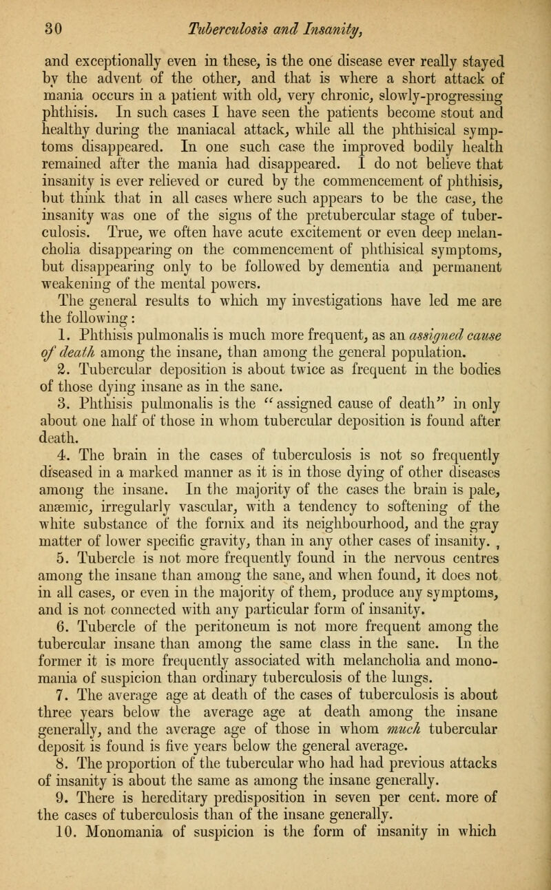 and exceptionally even in these, is the one disease ever really stayed by the advent of the other, and that is where a short attack of mania occurs in a patient with old, very chronic, slowly-progressing phthisis. In such cases I have seen the patients become stout and healthy during the maniacal attack, while all the phthisical symp- toms disappeared. In one such case the improved bodily health remained after the mania had disappeared. I do not believe that insanity is ever relieved or cured by the commencement of phthisis, but think that in all cases where such appears to be the case, the insanity was one of the signs of the pretubercular stage of tuber- culosis. True, we often have acute excitement or even deep melan- cholia disappearing on the commencement of phthisical symptoms, but disappearing only to be followed by dementia and permanent weakening of the mental powers. The general results to which my investigations have led me are the following: 1. Phthisis pulmonalis is much more frequent, as an assigned cause of death among the insane, than among the general population. 2. Tubercular deposition is about twice as frequent in the bodies of those dying insane as in the sane. 3. Phthisis pulmonalis is the  assigned cause of death in only about one half of those in wdiom tubercular deposition is found after death. 4. The brain in the cases of tuberculosis is not so frequently diseased in a marked manner as it is in those dying of other diseases among the insane. In the majority of the cases the brain is pale, ansemic, irregularly vascular, with a tendency to softening of the white substance of the fornix and its neighbourhood, and the gray matter of lower specific gravity, than in any other cases of insanity. i 5. Tubercle is not more frequently found in the nervous centres among the insane than among the sane, and when found, it does not in all cases, or even in the majority of them, produce any symptoms, and is not connected with any particular form of insanity. 6. Tubercle of the peritoneum is not more frequent among the tubercular insane than among the same class in the sane. In the former it is more frequently associated with melancholia and mono- mania of suspicion than ordinary tuberculosis of the lungs. 7. The average age at death of the cases of tuberculosis is about three years below the average age at death among the insane generally, and the average age of those in whom much tubercular deposit is found is five years below the general average. 8. The proportion of the tubercular who had had previous attacks of insanity is about the same as among the insane generally. 9. There is hereditary predisposition in seven per cent, more of the cases of tuberculosis than of the insane generally. 10. Monomania of suspicion is the form of insanity in which