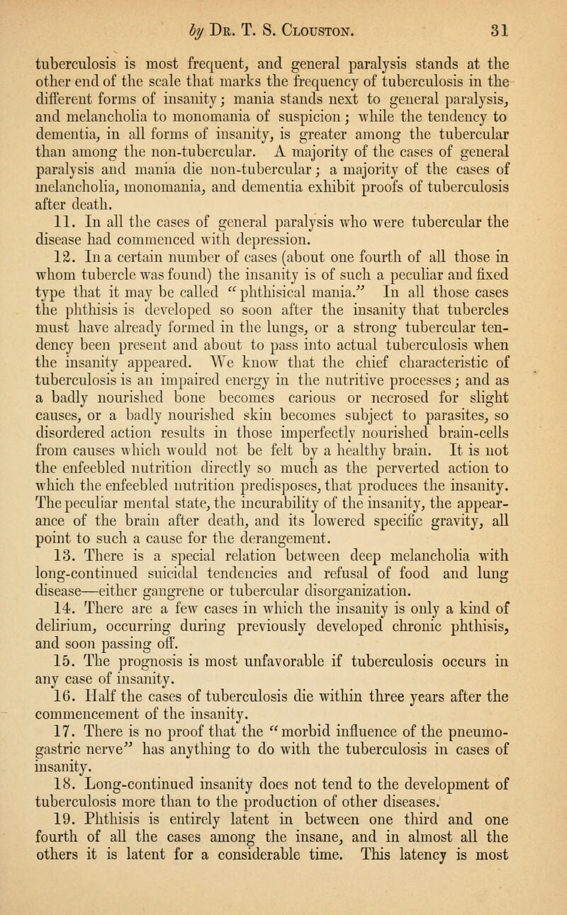 tuberculosis is most frequent, and general paralysis stands at the other end of the scale that marks the frequency of tuberculosis in the different forms of insanity; mania stands next to general paralysis, and melancholia to monomania of suspicion; while the tendency to dementia, in all forms of insanity, is greater among the tubercular than among the non-tubercular. A majority of the cases of general paralysis and mania die non-tubercular; a majority of the cases of melancholia, monomania, and dementia exhibit proofs of tuberculosis after death. 11. In all the cases of general paralysis who were tubercular the disease had commenced with depression. 12. In a certain number of cases (about one fourth of all those in whom tubercle was found) the insanity is of such a peculiar aud fixed type that it may be called phthisical mania. In all those cases the phthisis is developed so soou after the insanity that tubercles must have already formed in the lungs, or a strong tubercular ten- dency been present and about to pass into actual tuberculosis when the insanity appeared. We know that the chief characteristic of tuberculosis is an impaired energy in the nutritive processes; and as a badly nourished bone becomes carious or necrosed for slight causes, or a badly nourished skin becomes subject to parasites, so disordered action results in those imperfectly nourished brain-cells from causes which would not be felt by a healthy brain. It is not the enfeebled nutrition directly so much as the perverted action to which the enfeebled nutrition predisposes, that produces the insanity. The peculiar mental state, the incurability of the insanity, the appear- ance of the brain after death, and its lowered specific gravity, all point to such a cause for the derangement. 13. There is a special relation between deep melancholia with long-continued suicidal tendencies and refusal of food and lung disease—either gangrene or tubercular disorganization. 14. There are a few cases in which the insanity is only a kind of delirium, occurring during previously developed chronic phthisis, and soon passing off. 15. The prognosis is most unfavorable if tuberculosis occurs in any case of insanity. 16. Half the cases of tuberculosis die within three years after the commencement of the insanity. 17. There is no proof that the morbid influence of the pneumo- gastric nerve has anything to do with the tuberculosis in cases of insanity. 18. Long-continued insanity does not tend to the development of tuberculosis more than to the production of other diseases. 19. Phthisis is entirely latent in between one third and one fourth of all the cases among the insane, and in almost all the others it is latent for a considerable time. This latency is most