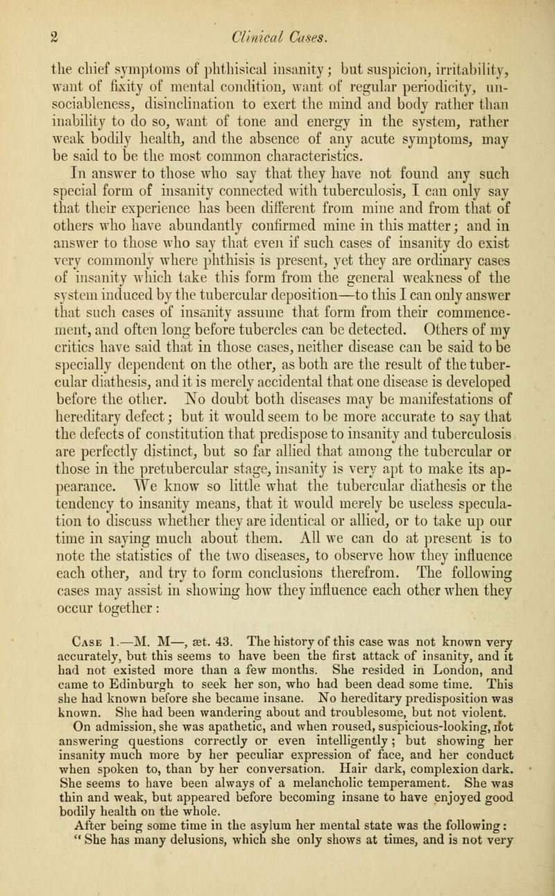 the chief symptoms of phthisical insanity; but suspicion, irritability, want of fixity of mental condition, want of regular periodicity, un- sociableness, disinclination to exert the mind and body rather than inability to do so, want of tone and energy in the system, rather weak bodily health, and the absence of any acute symptoms, may be said to be the most common characteristics. In answer to those who say that they have not found any such special form of insanity connected with tuberculosis, I can only say that their experience has been different from mine and from that of others who have abundantly confirmed mine in this matter; and in answer to those who say that even if such cases of insanity do exist very commonly where phthisis is present, yet they are ordinary cases of insanity which take this form from the general weakness of the system induced by the tubercular deposition—to this I can only answer that such cases of insanity assume that form from their commence- ment, and often long before tubercles can be detected. Others of my critics have said that in those cases, neither disease can be said to be specially dependent on the other, as both are the result of the tuber- cular diathesis, and it is merely accidental that one disease is developed before the other. No doubt both diseases may be manifestations of hereditary defect; but it would seem to be more accurate to say that the defects of constitution that predispose to insanity and tuberculosis are perfectly distinct, but so far allied that among the tubercular or those in the pretubercular stage, insanity is very apt to make its ap- pearance. We know so little what the tubercular diathesis or the tendency to insanity means, that it would merely be useless specula- tion to discuss whether they are identical or allied, or to take up our time in saying much about them. All we can do at present is to note the statistics of the two diseases, to observe how they influence each other, and try to form conclusions therefrom. The following cases may assist in showing how they influence each other when they occur together: Case 1.—M. M—, set. 43. The history of this case was not known very accurately, but this seems to have been the first attack of insanity, and it had not existed more than a few months. She resided in London, and came to Edinburgh to seek her son, who had been dead some time. This she had known before she became insane. No hereditary predisposition was known. She had been wandering about and troublesome, but not violent. On admission, she was apathetic, and when roused, suspicious-looking, n'ot answering questions correctly or even intelligently; but showing her insanity much more by her peculiar expression of face, and her conduct when spoken to, than by her conversation. Hair dark, complexion dark. She seems to have been always of a melancholic temperament. She was thin and weak, but appeared before becoming insane to have enjoyed good bodily health on the whole. After being some time in the asylum her mental state was the following :  She has many delusions, which she only shows at times, and is not very